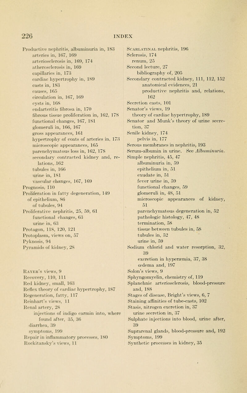 Productive nephritis, albuniinuria in, 183 arteries in, 167, 169 arteriosclerosis in, 169, 174 atherosclerosis in, 169 capillaries in, 173 cardiac hypertrophy in, 1S9 casts in, 183 causes, 165 circulation in, 167, 169 cysts in, 168 endarteritis fibrosa in, 170 fibrous tissue prohferation in, 162, 178 functional changes, 167, 181 glomeruh in, 166, 167 gross appearances, 161 hypertrophy of coats of arteries in, 173 microscopic appearances, 165 parenchymatous loss in, 162, 178 secondary contracted kidney and, re- lations, 162 tubules in, 166 urine in, 181 vascular changes, 167, 169 Prognosis, 110 Proliferation in fatty degeneration, 149 of epithelium, 86 of tubules, 94 Proliferative nephritis, 25, 59, 61 functional changes, 63 urine in, 63 Protagon, 118, 120, 121 Protoplasm, views on, 57 Pyknosis, 94 Pyramids of kidney, 28 Payer's views, 9 Recoverj', 110, 111 Picd kidney, small, 163 Reflex theory of cardiac hypertrophy, 187 Regeneration, fatty, 117 Reinhart's views, 11 Renal artery, 28 injections of indigo carmin into, where found after, 35, 36 diarrhea, 39 symptoms, 199 Pir'pair in inflammatory processes, ISO ]{ockitan.sky's views, 11 Scarlatinal nephritis, 196 Sclerosis, 174 renum, 25 Second lecture, 27 bibliography of, 205 Secondary contracted kidney. 111, 112, 152 anatomical evidences, 21 productive nephritis and, relations, 162 Secretion casts, 101 Senator's views, 19 theory of cardiac hypertrophy, 189 Senator and Munk's theory of urine secre- tion, 37 Senile kidney, 174 pelvis in, 177 Serous membranes in nephritis, 193 Serum-albumin in urine. See Albuminuria. Simple nephritis, 45, 47 albuminuria in, 59 epithelium in, 51 exudate in, 51 fever urine in, 59 functional changes, 59 glomeruli in, 48, 51 microscopic appearances of kidney, 51 parenchymatous degeneration in, 52 pathologic histology, 47, 48 termination, 58 tissue between tubules in, 58 tubules in, 52 urine in, 59 Sodium chlorid and water resorption, 32, 39 excretion in hypersemia, 37, 38 oedema and, 197 Solon's views, 9 Sphyngomyelin, chemistry of, 119 Splanchnic arteriosclerosis, blood-pressure and, 188 Stages of disease, Bright's views, 6, 7 Staining aflSnities of tube-casts, 102 Stasis, nitrogen excretion in, 37 urine secretion in, 37 Sulphate injections into blood, urine after, 39 Suprarenal glands, blood-jircssure and, 192 Symptoms, 199 Synthetic processes in kidney, 35