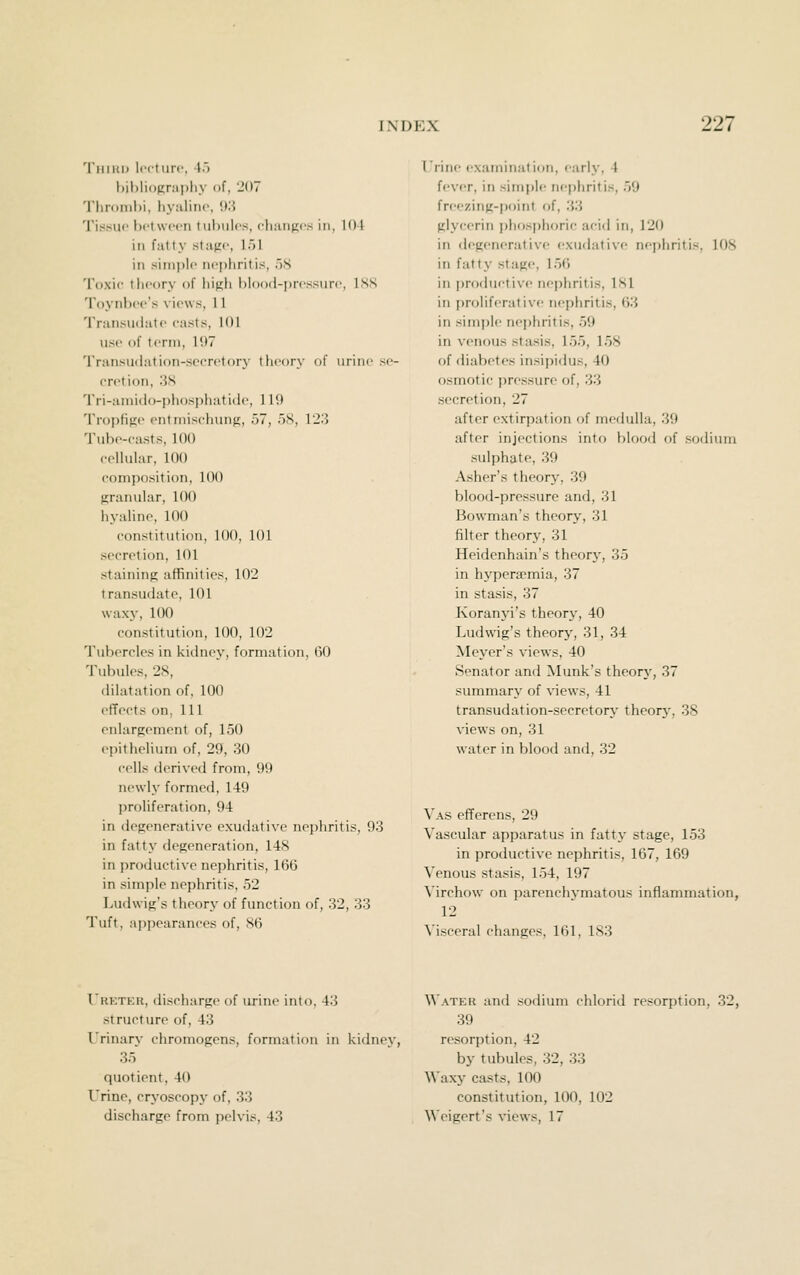 'liiiKD liM'turc, 4) l)il)li<)Krai)hy of, 207 Tlirunihi, hyaline, \)'.i Tissue botwoen tubulos, chiuifics in, 104 in fatty stapo, 151 in simple nejjhritis, 58 Toxie theory of hifih hlood-prcssurc, ISS Toynbee'.s views, 11 Transudate easts, 101 use of term, 197 Transudation-secretory theory of urine se- eretion, 3S Tri-amido-phosphatidc, 119 Tropfip;e entmisehuufi, 57, 5S, 123 Tube-easts, 100 eellular, 100 composition, 100 firanular, 100 iiyaline, 100 constitution, 100, 101 secretion, 101 staining affinities, 102 transudate, 101 waxy, 100 constitution, 100, 102 Tubercles in kidney, formation, 60 Tubules, 2S, ililatation of, 100 effects on, 111 enlargement of, 150 epithelium of, 29, 30 cells derived from, 99 newly formed, 149 jjroliferation, 94 in degenerative exudative nejihritis, 93 in fatty degeneration, 14S in productive nephritis, 166 in simple nephritis, 52 Ludwig's theory of function of, 32, 33 Tuft, appearances of, 86 Irine examination, early, 4 fever, in simple nephritis, 59 freezing-point of, 33 glycerin phosphoric acid in, 120 in degenerative exudative nephritis, 108 in fatty stage, 156 in {)roductive ncfjhritis, 181 in proliferative nephritis, ()3 in simple nephritis, 59 in venous stasis, 155, 158 of diabetes insipidus, 40 osmotic i)ressure of, 33 secretion, 27 after extirpation of medulla, 39 after injections into blood of sodium sulphate, 39 Asher's theory, 39 blood-pressure and, 31 Bowman's theory, 31 filter theory, 31 Heidenhain's theory, 35 in hypera^mia, 37 in stasis, 37 Koranjd's theor}', 40 Ludwig's theory, 31, 34 Meyer's views, 40 Senator and Munk's theory, 37 summary of views, 41 transudation-secretory theory, 38 views on, 31 water in blood and, 32 Vas efferens, 29 Vascular apparatus in fatty stage, 153 in productive nephritis, 167, 169 Venous stasis, 154, 197 Virchow on parenchymatous inflammation, 12 Visceral changes, 161, 183 I'kktkk, discharge of urine into, 43 Water and .sodium chlorid resorption, 32, structure of, 43 39 I'rinary chromogens, formation in kidney, resorption, 42 35 by tubules, 32, 33 quotient, 40 Waxy casts, 100 Urine, cryoscopy of, 33 constitution, 100, 102 discharge from pelvis, 43 Weigert's views, 17