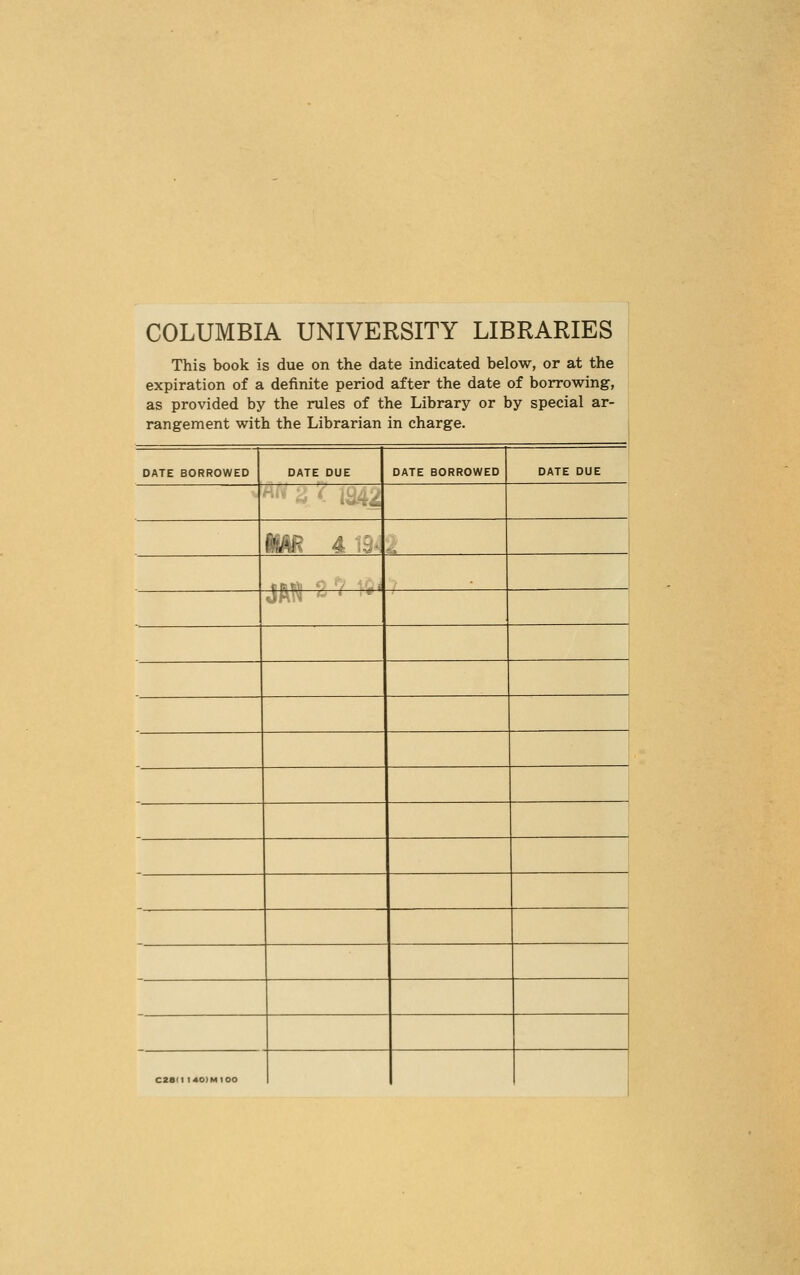 COLUMBIA UNIVERSITY LIBRARIES This book is due on the date indicated below, or at the expiration of a definite period after the date of borrowing, as provided by the rules of the Library or by special ar- rangement with the Librarian in charge. DATE BORROWED DATE DUE DATE BORROWED DATE DUE Ml- ;• C2a(l l40)MIOO