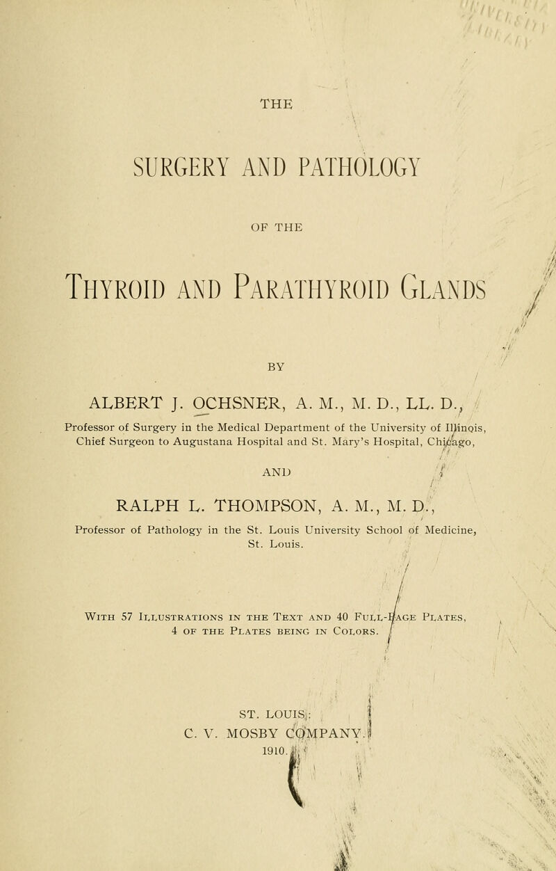 THE SURGERY AND PATHOLOGY OF THE Thyroid and Parathyroid Glands BY ALBERT J. OCHSNKR, A. M., M. D., LL. D.. Professor of Surgery in the Medical Department of the University of Illinois, Chief Surgeon to Augustana Hospital and St. Mary's Hospital, Chicago, and •; RALPH L. THOMPSON, A. M., M. D., Professor of Pathology in the St. Louis University School of Medicine, St. Louis. ft With 57 Illustrations in the Text and 40 Full-1/a.ge Plates, 4 of the Plates being in Colors. , ST. LOUIS,: C. V. MOSBY COMPANY, 1910 J|t i