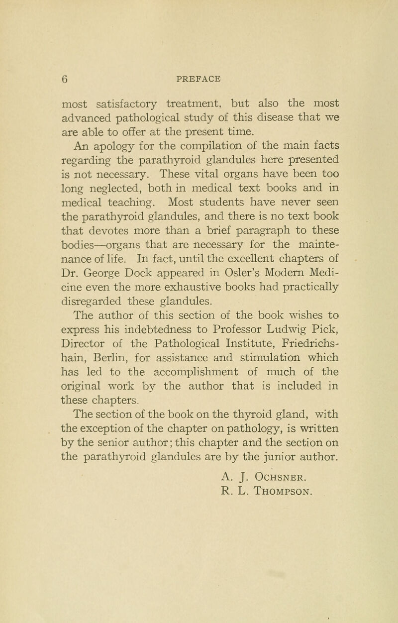 most satisfactory treatment, but also the most advanced pathological study of this disease that we are able to offer at the present time. An apology for the compilation of the main facts regarding the parathyroid glandules here presented is not necessary. These vital organs have been too long neglected, both in medical text books and in medical teaching. Most students have never seen the parathyroid glandules, and there is no text book that devotes more than a brief paragraph to these bodies—organs that are necessary for the mainte- nance of life. In fact, until the excellent chapters of Dr. George Dock appeared in Osier's Modern Medi- cine even the more exhaustive books had practically disregarded these glandules. The author of this section of the book wishes to express his indebtedness to Professor Ludwig Pick, Director of the Pathological Institute, Friedrichs- hain, Berlin, for assistance and stimulation which has led to the accomplishment of much of the original work by the author that is included in these chapters. The section of the book on the thyroid gland, with the exception of the chapter on pathology, is written by the senior author; this chapter and the section on the parathyroid glandules are by the junior author. A. J. Ochsner. R. L. Thompson.