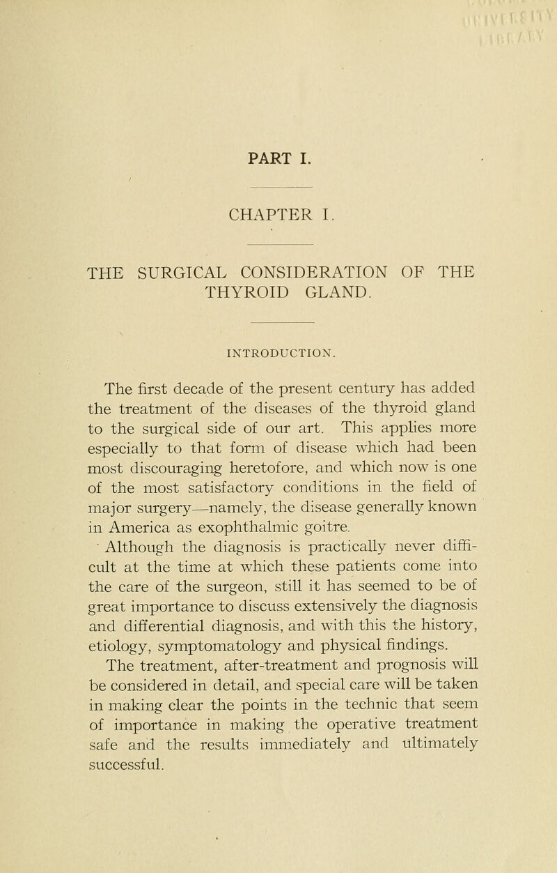 PART I. CHAPTER I. THE SURGICAL CONSIDERATION OF THE THYROID GLAND. INTRODUCTION. The first decade of the present century has added the treatment of the diseases of the thyroid gland to the surgical side of our art. This applies more especially to that form of disease which had been most discouraging heretofore, and which now is one of the most satisfactory conditions in the field of major surgery—namely, the disease generally known in America as exophthalmic goitre. • Although the diagnosis is practically never diffi- cult at the time at which these patients come into the care of the surgeon, still it has seemed to be of great importance to discuss extensively the diagnosis and differential diagnosis, and with this the history, etiology, symptomatology and physical findings. The treatment, after-treatment and prognosis will be considered in detail, and special care will be taken in making clear the points in the technic that seem of importance in making the operative treatment safe and the results immediately and ultimately successful.