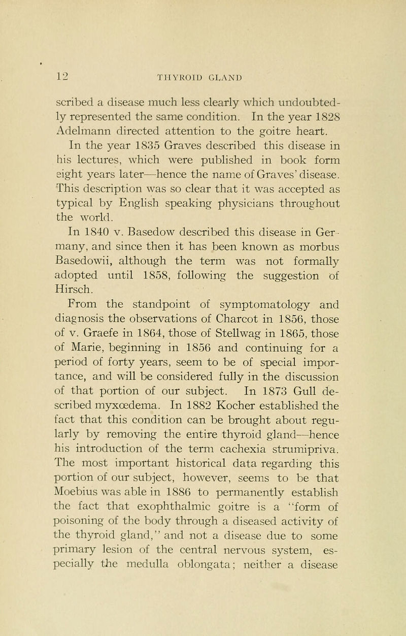 scribed a disease much less clearly which undoubted- ly represented the same condition. In the year 1828 Adelmann directed attention to the goitre heart. In the year 1835 Graves described this disease in his lectures, which were published in book form eight years later—hence the name of Graves' disease. This description was so clear that it was accepted as typical by English speaking physicians throughout the world. In 1840 v. Basedow described this disease in Ger- many, and since then it has been known as morbus Basedowii, although the term was not formally adopted until 1858, following the suggestion of Hirsch. From the standpoint of symptomatology and diagnosis the observations of Charcot in 1856, those of v. Graefe in 1864, those of Stellwag in 1865, those of Marie, beginning in 1856 and continuing for a period of forty years, seem to be of special impor- tance, and will be considered fully in the discussion of that portion of our subject. In 1873 Gull de- scribed myxcedema. In 1882 Kocher established the fact that this condition can be brought about regu- larly by removing the entire thyroid gland—hence his introduction of the term cachexia strumipriva. The most important historical data regarding this portion of our subject, however, seems to be that Moebius was able in 1886 to permanently establish the fact that exophthalmic goitre is a form of poisoning of the body through a diseased activity of the thyroid gland, and not a disease due to some primary lesion of the central nervous system, es- pecially the medulla oblongata; neither a disease