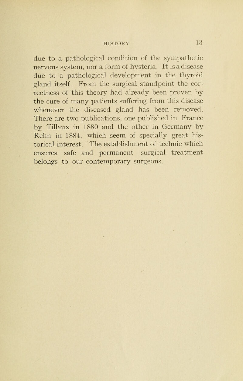 due to a pathological condition of the sympathetic nervous system, nor a form of hysteria. It is a disease due to a pathological development in the thyroid gland itself. From the surgical standpoint the cor- rectness of this theory had already been proven by the cure of many patients suffering from this disease whenever the diseased gland has been removed. There are two publications, one published in France by Tillaux in 1880 and the other in Germany by Rehn in 1884, which seem of specially great his- torical interest. The establishment of technic which ensures safe and permanent surgical treatment belongs to our contemporary surgeons.