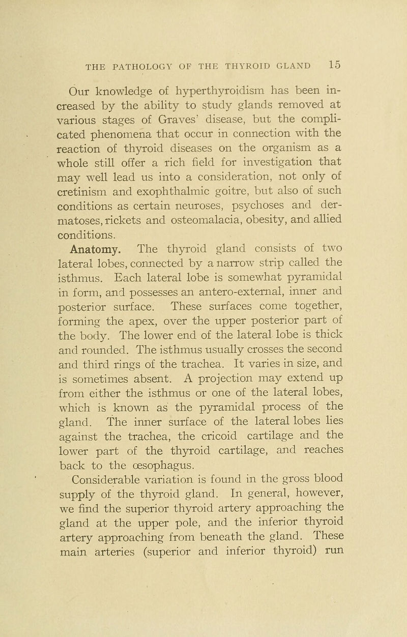 Our knowledge of hyperthyroidism has been in- creased by the ability to study glands removed at various stages of Graves' disease, but the compli- cated phenomena that occur in connection with the reaction of thyroid diseases on the organism as a whole still offer a rich field for investigation that may well lead us into a consideration, not only of cretinism and exophthalmic goitre, but also of such conditions as certain neuroses, psychoses and der- matoses, rickets and osteomalacia, obesity, and allied conditions. Anatomy. The thyroid gland consists of two lateral lobes, connected by a narrow strip called the isthmus. Each lateral lobe is somewhat pyramidal in form, and possesses an antero-external, inner and posterior surface. These surfaces come together, forming the apex, over the upper posterior part of the body. The lower end of the lateral lobe is thick and rounded. The isthmus usually crosses the second and third rings of the trachea. It varies in size, and is sometimes absent. A projection may extend up from either the isthmus or one of the lateral lobes, which is known as the pyramidal process of the gland. The inner surface of the lateral lobes lies against the trachea, the cricoid cartilage and the lower part of the thyroid cartilage, and reaches back to the oesophagus. Considerable variation is found in the gross blood supply of the thyroid gland. In general, however, we find the superior thyroid artery approaching the gland at the upper pole, and the inferior thyroid artery approaching from beneath the gland. These main arteries (superior and inferior thyroid) run