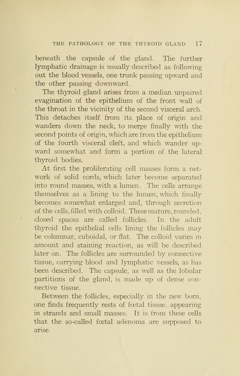 beneath the capsule of the gland. The further lymphatic drainage is usually described as following out the blood vessels, one trunk passing upward and the other passing downward. The thyroid gland arises from a median unpaired evagination of the epithelium of the front wall of the throat in the vicinity of the second visceral arch. This detaches itself from its place of origin and wanders down the neck, to merge finally with the second points of origin, which are from the epithelium of the fourth visceral cleft, and which wander up- ward somewhat and form a portion of the lateral thyroid bodies. At first the proliferating cell masses form a net- work of solid cords, which later become separated into round masses, with a lumen. The cells arrange themselves as a lining to the lumen, which finally becomes somewhat enlarged and, through secretion of the cells, filled with colloid. These mature, rounded, closed spaces are called follicles. In the adult thyroid the epithelial cells lining the follicles may be columnar, cuboidal, or flat. The colloid varies in amount and staining reaction, as will be described later on. The follicles are surrounded by connective tissue, carrying blood and lymphatic vessels, as has been described. The capsule, as well as the lobular partitions of the gland, is made up of dense con- nective tissue. Between the follicles, especially in the new born, one finds frequently rests of foetal tissue, appearing in strands and small masses. It is from these cells that the so-called foetal adenoma are supposed to arise,