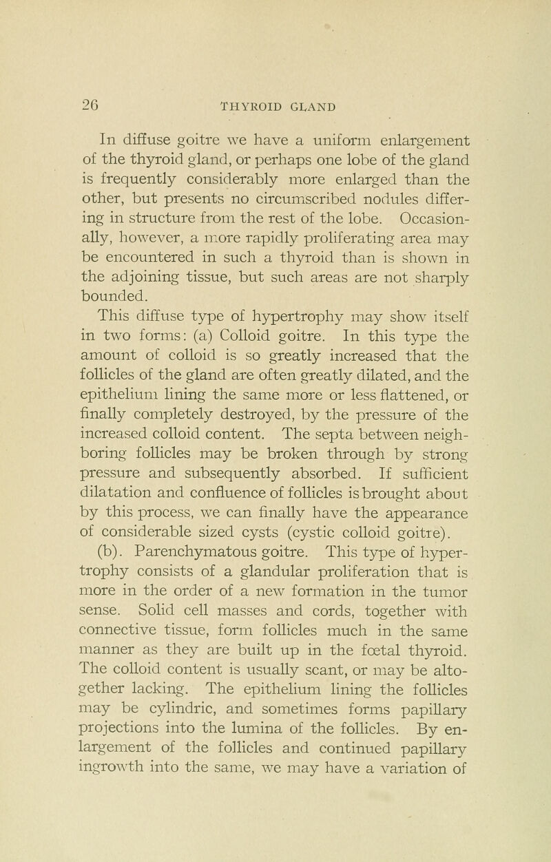 In diffuse goitre we have a uniform enlargement of the thyroid gland, or perhaps one lobe of the gland is frequently considerably more enlarged than the other, but presents no circumscribed nodules differ- ing in structure from the rest of the lobe. Occasion- ally, however, a more rapidly proliferating area may be encountered in such a thyroid than is shown in the adjoining tissue, but such areas are not sharply bounded. This diffuse type of hypertrophy may show itself in two forms: (a) Colloid goitre. In this type the amount of colloid is so greatly increased that the follicles of the gland are often greatly dilated, and the epithelium lining the same more or less flattened, or finally completely destroyed, by the pressure of the increased colloid content. The septa between neigh- boring follicles may be broken through by strong pressure and subsequently absorbed. If sufficient dilatation and confluence of follicles is brought about by this process, we can finally have the appearance of considerable sized cysts (cystic colloid goitie). (b). Parenchymatous goitre. This type of hyper- trophy consists of a glandular proliferation that is more in the order of a new formation in the tumor sense. Solid cell masses and cords, together with connective tissue, form follicles much in the same manner as they are built up in the foetal thyroid. The colloid content is usually scant, or may be alto- gether lacking. The epithelium lining the follicles may be cylindric, and sometimes forms papillary projections into the lumina of the follicles. By en- largement of the follicles and continued papillary ingrowth into the same, we may have a variation of