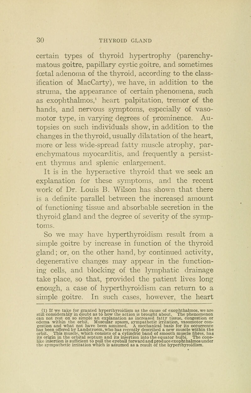 certain types of thyroid hypertrophy (parenchy- matous goitre, papillary cystic goitre, and sometimes foetal adenoma of the thyroid, according to the class- ification of MacCarty), we have, in addition to the struma, the appearance of certain phenomena, such as exophthalmos,1 heart palpitation, tremor of the hands, and nervous symptoms, especially of vaso- motor type, in varying degrees of prominence. Au- topsies on such individuals show, in addition to the changes in the thyroid, usually dilatation of the heart, more or less wide-spread fatty muscle atrophy, par- enchymatous myocarditis, and frequently a persist- ent thymus and splenic enlargement. It is in the hyperactive thyroid that we seek an explanation for these symptoms, and the recent work of Dr. Louis B. Wilson has shown that there is a definite parallel between the increased amount of functioning tissue and absorbable secretion in the thyroid gland and the degree of severity of the symp- toms. So we may have hyperthyroidism result from a simple goitre by increase in function of the thyroid gland; or, on the other hand, by continued activity, degenerative changes may appear in the function- ing cells, and blocking of the lymphatic drainage take place, so that, provided the patient lives long enough, a case of hyperthyroidism can return to a simple goitre. In such cases, however, the heart (1) If we take for granted hyperthyroidism as the cause of exophthalmos, we are still considerably in doubt as to how the action is brought about. The phenomenon can not rest on so simple an explanation as increased fatty tissue, congestion or edema within the orbit. Muscular spasm, sympathetic irritation, vasomotor con- gestion and what not have been assumed. A mechanical basis for its occurrence has been offered by Landstroem, who has recently described a new muscle within the orbit. This muscle, which consists of a cylindric band of smooth muscle fibres, has its origin in the orbital septum and its insertion into the equator bulbi. The cone- like insertion is sufficient to pull the eyeball forward and produce exophthalmos under the sympathetic irritation which is assumed as a result of the hyperthyroidism.