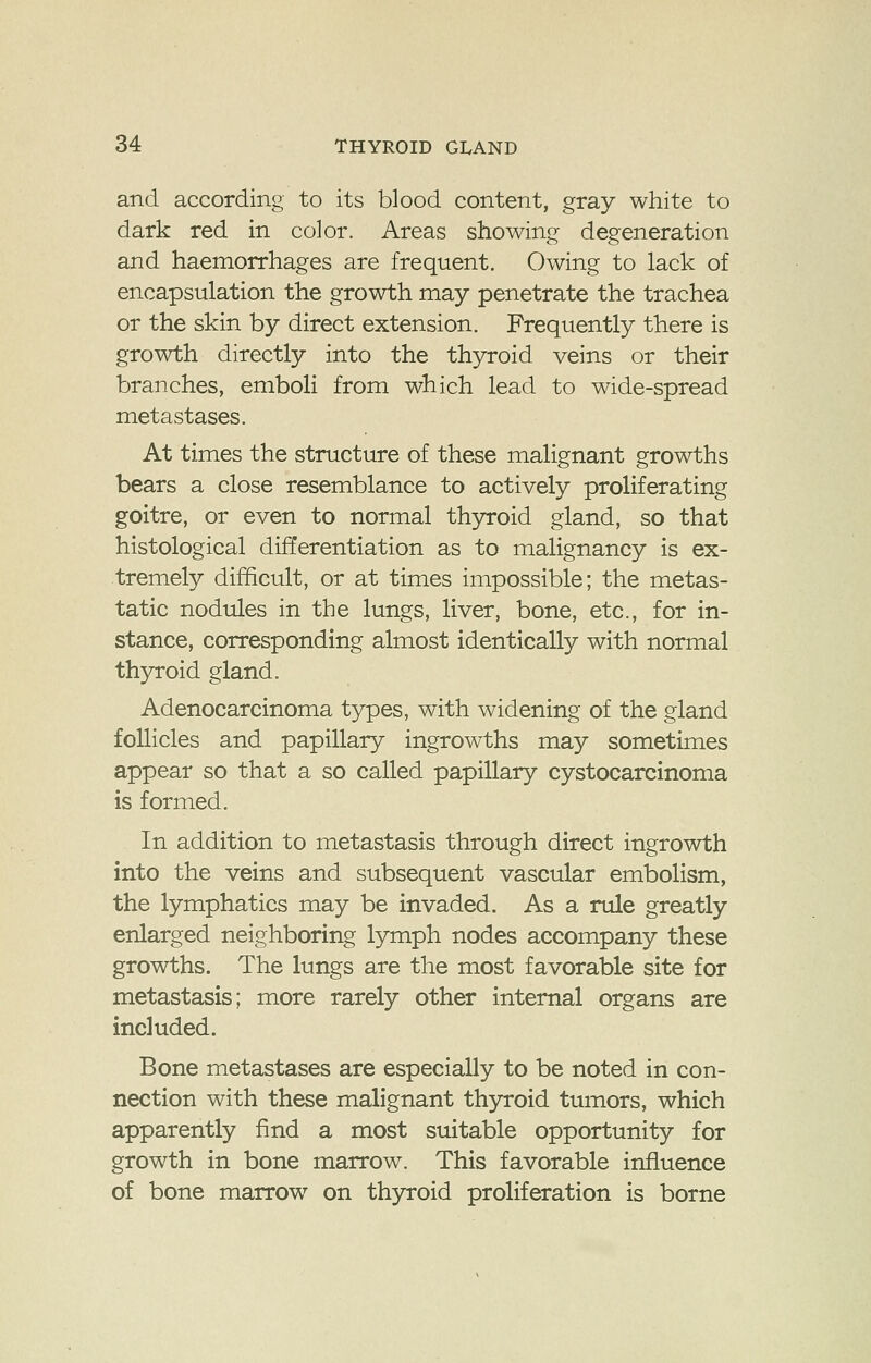 and according to its blood content, gray white to dark red in color. Areas showing degeneration and haemorrhages are frequent. Owing to lack of encapsulation the growth may penetrate the trachea or the skin by direct extension. Frequently there is growth directly into the thyroid veins or their branches, emboli from which lead to wide-spread metastases. At times the structure of these malignant growths bears a close resemblance to actively proliferating goitre, or even to normal thyroid gland, so that histological differentiation as to malignancy is ex- tremely difficult, or at times impossible; the metas- tatic nodules in the lungs, liver, bone, etc., for in- stance, corresponding almost identically with normal thyroid gland. Adenocarcinoma types, with widening of the gland follicles and papillary ingrowths may sometimes appear so that a so called papillary cystocarcinoma is formed. In addition to metastasis through direct ingrowth into the veins and subsequent vascular embolism, the lymphatics may be invaded. As a rule greatly enlarged neighboring lymph nodes accompany these growths. The lungs are the most favorable site for metastasis; more rarely other internal organs are included. Bone metastases are especially to be noted in con- nection with these malignant thyroid tumors, which apparently find a most suitable opportunity for growth in bone marrow. This favorable influence of bone marrow on thyroid proliferation is borne