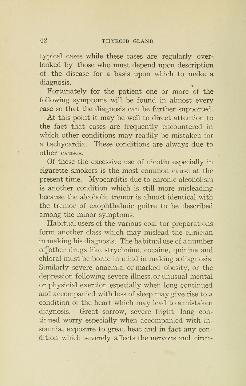 typical cases while these cases are regularly over- looked by those who must depend upon description of the disease for a basis upon which to make a diagnosis. Fortunately for the patient one or more of the following symptoms will be found in almost every case so that the diagnosis can be further supported. At this point it may be well to direct attention to the fact that cases are frequently encountered in which other conditions may readily be mistaken for a tachycardia. These conditions are always due to other causes. Of these the excessive use of nicotin especially in cigarette smokers is the most common cause at the present time. Myocarditis due to chronic alcoholism is another condition which is still more misleading because the alcoholic tremor is almost identical with the tremor of exophthalmic goitre to be described among the minor symptoms. Habitual users of the various coal tar preparations form another class which may mislead the clinician in making his diagnosis. The habitual use of a number of pother drugs like strychnine, cocaine, quinine and chloral must be borne in mind in making a diagnosis. Similarly severe anaemia, or marked obesity, or the depression following severe illness, or unusual mental or physicial exertion especially when long continued and accompanied with loss of sleep may give rise to a condition of the heart which may lead to a mistaken diagnosis. Great sorrow, severe fright, long con- tinued worry especially when accompanied with in- somnia, exposure to great heat and in fact any con- dition which severely affects the nervous and circu-