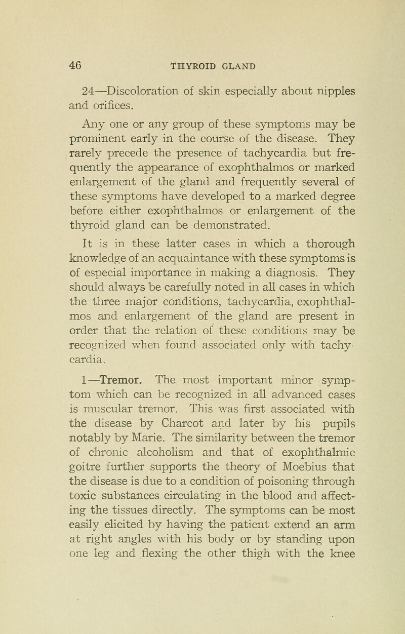 24—Discoloration of skin especially about nipples and orifices. Any one or any group of these symptoms may be prominent early in the course of the disease. They rarely precede the presence of tachycardia but fre- quently the appearance of exophthalmos or marked enlargement of the gland and frequently several of these symptoms have developed to a marked degree before either exophthalmos or enlargement of the thyroid gland can be demonstrated. It is in these latter cases in which a thorough knowledge of an acquaintance with these symptoms is of especial importance in making a diagnosis. They should always be carefully noted in all cases in which the three major conditions, tachycardia, exophthal- mos and enlargement of the gland are present in order that the relation of these conditions may be recognized when found associated only with tachy- cardia. 1—Tremor. The most important minor symp- tom which can be recognized in all advanced cases is muscular tremor. This was first associated with the disease by Charcot and later by his pupils notably by Marie. The similarity between the tremor of chronic alcoholism and that of exophthalmic goitre further supports the theory of Moebius that the disease is due to a condition of poisoning through toxic substances circulating in the blood and affect- ing the tissues directly. The symptoms can be most easily elicited by having the patient extend an arm at right angles with his body or by standing upon one leg and flexing the other thigh with the knee