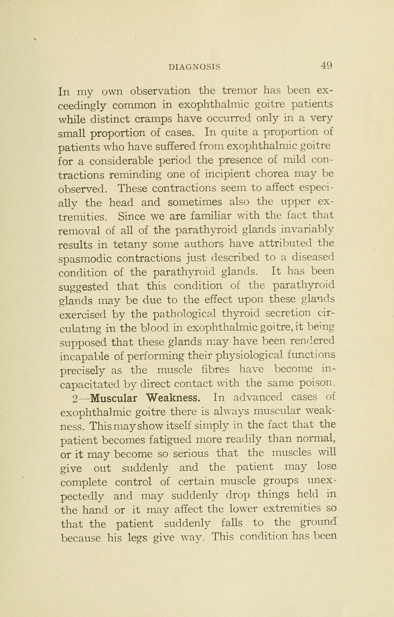 In my own observation the tremor has been ex- ceedingly common in exophthalmic goitre patients while distinct cramps have occurred only in a very small proportion of cases. In quite a proportion of patients who have suffered from exophthalmic goitre for a considerable period the presence of mild con- tractions reminding one of incipient chorea may be observed. These contractions seem to affect especi- ally the head and sometimes also the upper ex- tremities. Since we are familiar with the fact that removal of all of the parathyroid glands invariably results in tetany some authors have attributed the spasmodic contractions just described to a diseased condition of the parathyroid glands. It has been suggested that this condition of the parathyroid glands may be due to the effect upon these glands exercised by the pathological thyroid secretion cir- culating in the blood in exophthalmic goitre, it being supposed that these glands may have been rendered incapable of performing their physiological functions precisely as the muscle fibres have become in- capacitated by direct contact with the same poison. 2—Muscular Weakness. In advanced cases of exophthalmic goitre there is always muscular weak- ness. This may show itself simply in the fact that the patient becomes fatigued more readily than normal, or it may become so serious that the muscles will give out suddenly and the patient may lose complete control of certain muscle groups unex- pectedly and may suddenly drop things held in the hand or it may affect the lower extremities so that the patient suddenly falls to the ground because his legs give way. This condition has been