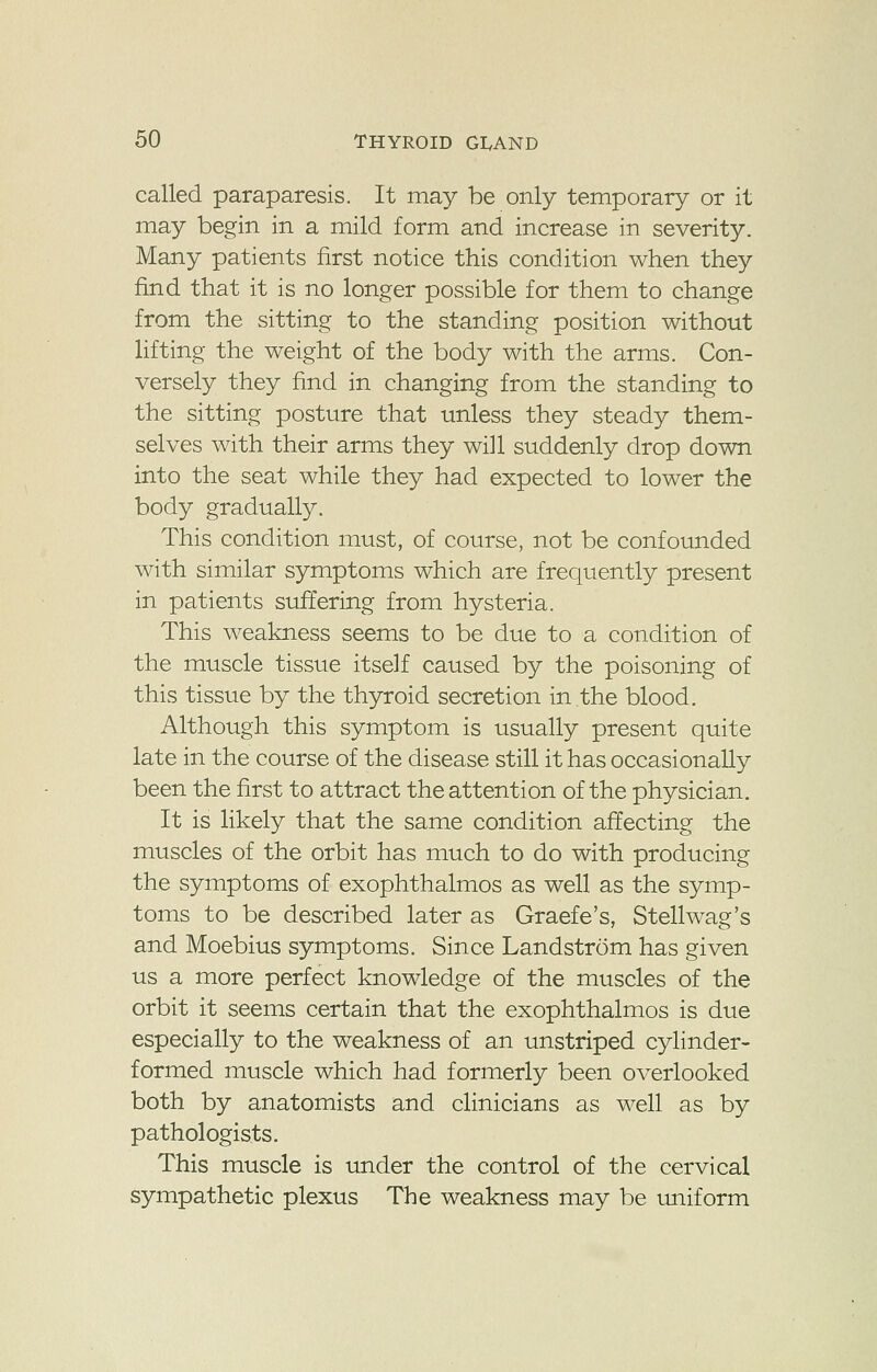 called paraparesis. It may be only temporary or it may begin in a mild form and increase in severity. Many patients first notice this condition when they find that it is no longer possible for them to change from the sitting to the standing position without lifting the weight of the body with the arms. Con- versely they find in changing from the standing to the sitting posture that unless they steady them- selves with their arms they will suddenly drop down into the seat while they had expected to lower the body gradually. This condition must, of course, not be confounded with similar symptoms which are frequently present in patients suffering from hysteria. This weakness seems to be due to a condition of the muscle tissue itself caused by the poisoning of this tissue by the thyroid secretion in the blood. Although this symptom is usually present quite late in the course of the disease still it has occasionally been the first to attract the attention of the physician. It is likely that the same condition affecting the muscles of the orbit has much to do with producing the symptoms of exophthalmos as well as the symp- toms to be described later as Graefe's, Stellwag's and Moebius symptoms. Since Landstrom has given us a more perfect knowledge of the muscles of the orbit it seems certain that the exophthalmos is due especially to the weakness of an unstriped cylinder- formed muscle which had formerly been overlooked both by anatomists and clinicians as well as by pathologists. This muscle is under the control of the cervical sympathetic plexus The weakness may be uniform