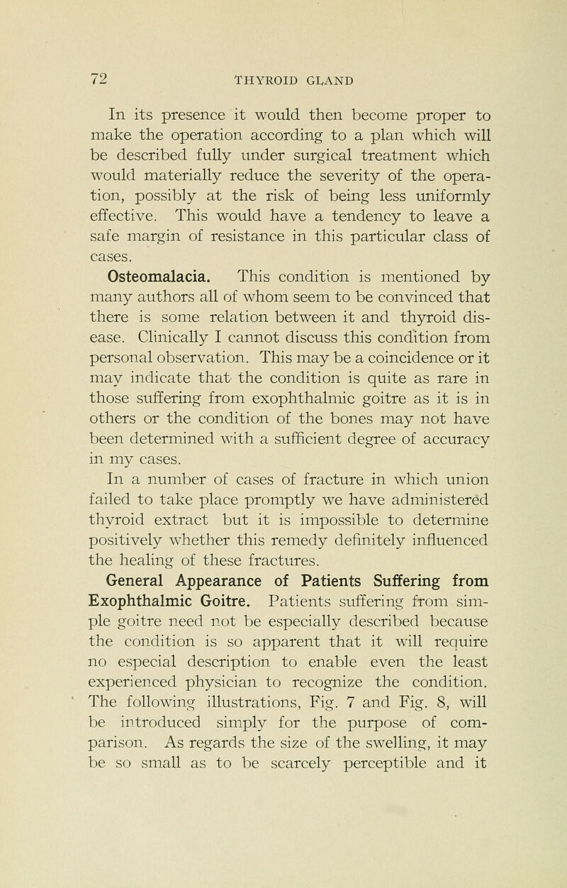 In its presence it would then become proper to make the operation according to a plan which will be described fully under surgical treatment which would materially reduce the severity of the opera- tion, possibly at the risk of being less uniformly effective. This would have a tendency to leave a safe margin of resistance in this particular class of cases. Osteomalacia. This condition is mentioned by many authors all of whom seem to be convinced that there is some relation between it and thyroid dis- ease. Clinically I cannot discuss this condition from personal observation. This may be a coincidence or it may indicate that the condition is quite as rare in those suffering from exophthalmic goitre as it is in others or the condition of the bones may not have been determined with a sufficient degree of accuracy in my cases. In a number of cases of fracture in which union failed to take place promptly we have administered thyroid extract but it is impossible to determine positively whether this remedy definitely influenced the healing of these fractures. General Appearance of Patients Suffering from Exophthalmic Goitre. Patients suffering from sim- ple goitre need not be especially described because the condition is so apparent that it will require no especial description to enable even the least experienced physician to recognize the condition. The following illustrations, Fig. 7 and Fig. 8, will be introduced simply for the purpose of com- parison. As regards the size of the swelling, it may be so small as to be scarcely perceptible and it