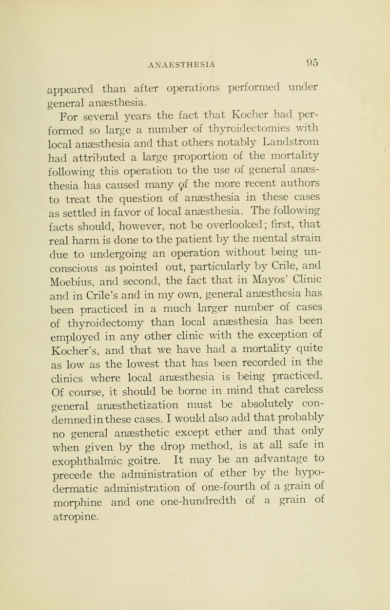 appeared than after operations performed under general anaesthesia. For several years the fact that Kocher had per- formed so large a number of thyroidectomies with local anaesthesia and that others notably Landstrom had attributed a large proportion of the mortality following this operation to the use of general anaes- thesia has caused many of the more recent authors to treat the question of anaesthesia in these cases as settled in favor of local anaesthesia. The following facts should, however, not be overlooked; first, that real harm is done to the patient by the mental strain due to undergoing an operation without being un- conscious as pointed out, particularly by Crile, and Moebius, and second, the fact that in Mayos' Clinic and in Crile's and in my own, general anaesthesia has been practiced in a much larger number of cases of thyroidectomy than local anaesthesia has been employed in any other clinic with the exception of Kocher's, and that we have had a mortality quite as low as the lowest that has been recorded in the clinics where local anaesthesia is being practiced. Of course, it should be borne in mind that careless general anaesthetization must be absolutely con- demned in these cases. I would also add that probably no general anaesthetic except ether and that only when given by the drop method, is at all safe in exophthalmic goitre. It may be an advantage to precede the administration of ether by the hypo- dermatic administration of one-fourth of a grain of morphine and one one-hundredth of a grain of atropine.