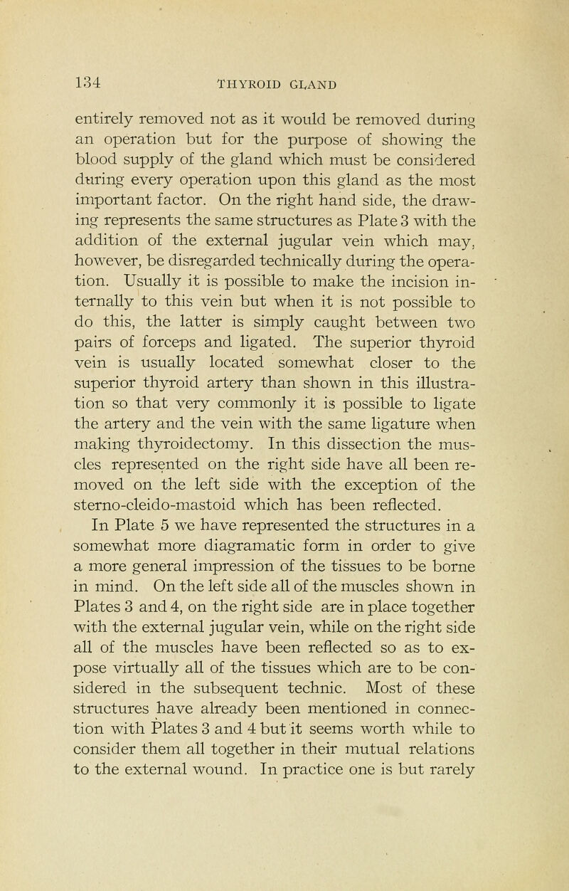 entirely removed not as it would be removed during an operation but for the purpose of showing the blood supply of the gland which must be considered during every operation upon this gland as the most important factor. On the right hand side, the draw- ing represents the same structures as Plate 3 with the addition of the external jugular vein which may. however, be disregarded technically during the opera- tion. Usually it is possible to make the incision in- ternally to this vein but when it is not possible to do this, the latter is simply caught between two pairs of forceps and ligated. The superior thyroid vein is usually located somewhat closer to the superior thyroid artery than shown in this illustra- tion so that very commonly it is possible to ligate the artery and the vein with the same ligature when making thyroidectomy. In this dissection the mus- cles represented on the right side have all been re- moved on the left side with the exception of the sterno-cleido-mastoid which has been reflected. In Plate 5 we have represented the structures in a somewhat more diagramatic form in order to give a more general impression of the tissues to be borne in mind. On the left side all of the muscles shown in Plates 3 and 4, on the right side are in place together with the external jugular vein, while on the right side all of the muscles have been reflected so as to ex- pose virtually all of the tissues which are to be con- sidered in the subsequent technic. Most of these structures have already been mentioned in connec- tion with Plates 3 and 4 but it seems worth while to consider them all together in their mutual relations to the external wound. In practice one is but rarely