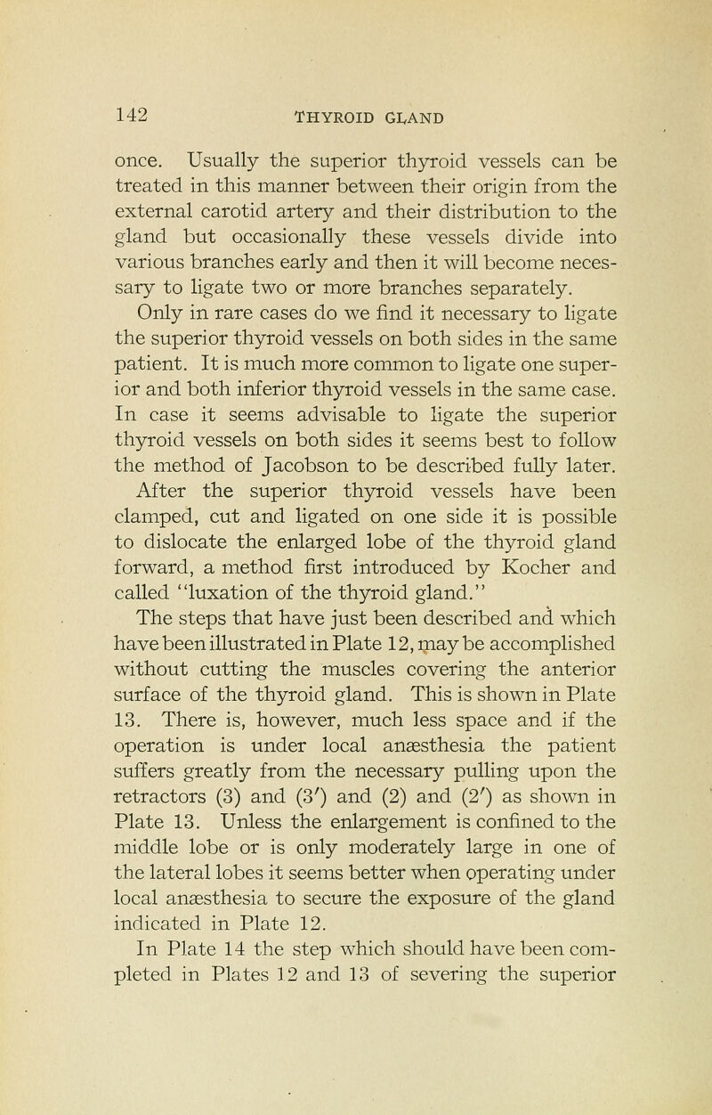 once. Usually the superior thyroid vessels can be treated in this manner between their origin from the external carotid artery and their distribution to the gland but occasionally these vessels divide into various branches early and then it will become neces- sary to ligate two or more branches separately. Only in rare cases do we find it necessary to ligate the superior thyroid vessels on both sides in the same patient. It is much more common to ligate one super- ior and both inferior thyroid vessels in the same case. In case it seems advisable to ligate the superior thyroid vessels on both sides it seems best to follow the method of Jacobson to be described fully later. After the superior thyroid vessels have been clamped, cut and ligated on one side it is possible to dislocate the enlarged lobe of the thyroid gland forward, a method first introduced by Kocher and called luxation of the thyroid gland. The steps that have just been described and which have been illustrated in Plate 12, may be accomplished without cutting the muscles covering the anterior surface of the thyroid gland. This is shown in Plate 13. There is, however, much less space and if the operation is under local anaesthesia the patient suffers greatly from the necessary pulling upon the retractors (3) and (3') and (2) and (2') as shown in Plate 13. Unless the enlargement is confined to the middle lobe or is only moderately large in one of the lateral lobes it seems better when operating under local anaesthesia to secure the exposure of the gland indicated in Plate 12. In Plate 14 the step which should have been com- pleted in Plates 12 and 13 of severing the superior
