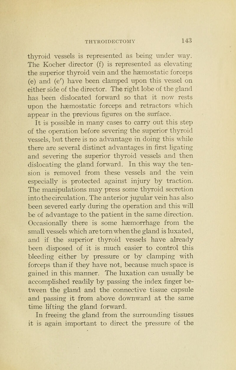 thyroid vessels is represented as being under way. The Kocher director (f) is represented as elevating the superior thyroid vein and the haemostatic forceps (e) and (e') have been clamped upon this vessel on either side of the director. The right lobe of the gland has been dislocated forward so that it now rests upon the haemostatic forceps and retractors which appear in the previous figures on the surface. It is possible in many cases to carry out this step of the operation before severing the superior thyroid vessels, but there is no advantage in doing this while there are several distinct advantages in first ligating and severing the superior thyroid vessels and then dislocating the gland forward. In this way the ten- sion is removed from these vessels and the vein especially is protected against injury by traction. The manipulations may press some thyroid secretion into the circulation. The anterior jugular vein has also been severed early during the operation and this will be of advantage to the patient in the same direction. Occasionally there is some haemorrhage from the small vessels which are torn when the gland is luxated, and if the superior thyroid vessels have already been disposed of it is much easier to control this bleeding either by pressure or by clamping with forceps than if they have not, because much space is gained in this manner. The luxation can usually be accomplished readily by passing the index finger be- tween the gland and the connective tissue capsule and passing it from above downward at the same time lifting the gland forward. In freeing the gland from the surrounding tissues it is again important to direct the pressure of the