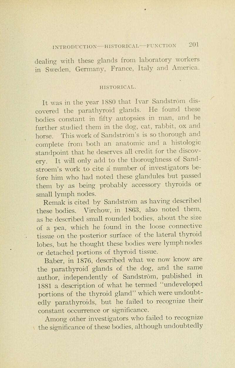 dealing with these glands from laboratory workers in Sweden, Germany, France, Italy and America. HISTORICAL. It was in the year 1880 that Ivar Sandstrom dis- covered the parathyroid glands. He found these bodies constant in fifty autopsies in man, and he further studied them in the dog, cat, rabbit, ox and horse. This work of Sandstrom's is so thorough and complete from both an anatomic and a histologic standpoint that he deserves all credit for the discov- ery. It will only add to the thoroughness of Sand- stroem's work to cite a number of investigators be- fore him who had noted these glandules but passed them by as being probably accessory thyroids or small lymph nodes. Remak is cited by Sandstrom as having described these bodies. Virchow, in 1863, also noted them, as he described small rounded bodies, about the size of a pea, which he found in the loose connective tissue on the posterior surface of the lateral thyroid lobes, but he thought these bodies were lymph nodes or detached portions of thyroid tissue. Baber, in 1876, described what we now know are the parathyroid' glands of the dog, and the same author, independently of Sandstrom, published in 1881 a description of what he termed undeveloped portions of the thyroid gland which were undoubt- edly parathyroids, but he failed to recognize their constant occurrence or significance. Among other investigators who failed to recognize the significance of these bodies, although undoubtedly