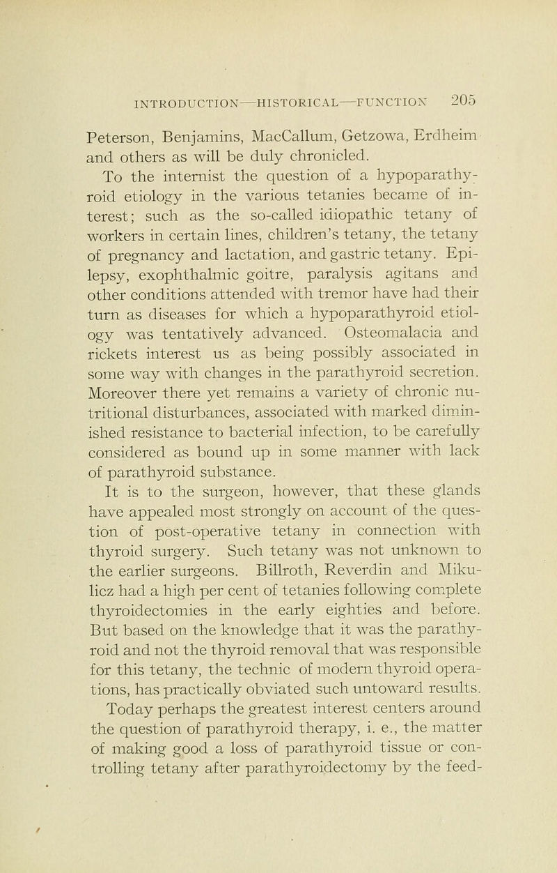 Peterson, Benjamins, MacCallum, Getzowa, Erdheim and others as will be duly chronicled. To the internist the question of a hypoparathy: roid etiology in the various tetanies became of in- terest; such as the so-called idiopathic tetany of workers in certain lines, children's tetany, the tetany of pregnancy and lactation, and gastric tetany. Epi- lepsy, exophthalmic goitre, paralysis agitans and other conditions attended with tremor have had their turn as diseases for which a hypoparathyroid etiol- ogy was tentatively advanced. Osteomalacia and rickets interest us as being possibly associated in some way with changes in the parathyroid secretion. Moreover there yet remains a variety of chronic nu- tritional disturbances, associated with marked dimin- ished resistance to bacterial infection, to be carefully considered as bound up in some manner with lack of parathyroid substance. It is to the surgeon, however, that these glands have appealed most strongly on account of the ques- tion of post-operative tetany in connection with thyroid surgery. Such tetany was not unknown to the earlier surgeons. Billroth, Reverdin and Miku- licz had a high per cent of tetanies following complete thyroidectomies in the early eighties and before. But based on the knowledge that it was the parathy- roid and not the thyroid removal that was responsible for this tetany, the technic of modern thyroid opera- tions, has practically obviated such untoward results. Today perhaps the greatest interest centers around the question of parathyroid therapy, i. e., the matter of making good a loss of parathyroid tissue or con- trolling tetany after parathyroidectomy by the feed-