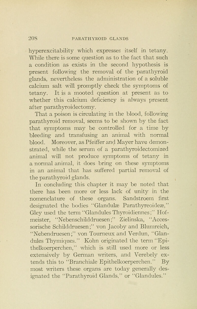 hyperexcitability which expresses itself in tetany. While there is some question as to the fact that such a condition as exists in the second hypothesis is present following the removal of the parathyroid glands, nevertheless the administration of a soluble calcium salt will promptly check the symptoms of tetany. It is a mooted question at present as to whether this calcium deficiency is always present after parathyroidectomy. That a poison is circulating in the blood, following parathyroid removal, seems to be shown by the fact that symptoms may be controlled for a time by bleeding and transfusing an animal with normal blood. Moreover, as PfeirTer and Mayer have demon- strated, while the serum of a parathyroidectomized animal will not produce symptoms of tetany in a normal animal, it does bring on these symptoms in an animal that has suffered partial removal of the parathyroid glands. In concluding this chapter it may be noted that there has been more or less lack of unity in the nomenclature of these organs. Sandstroem first designated the bodies Glandulas Parathyreoideas, Gley used the term Glandules Thyroidiennes; Hof- meister, Nebenschilddruesen; Zielinska, Acces- sorische Schilddruesen; von Jacoby and Blumreich, Nebendruesen; von Tourneux and Verdun, Glan- dules Thymiques. Kohn originated the term Epi- thelkoerperchen, which is still used more or less extensively by German writers, and Verebely ex- tends this to Branchiale Epithelkoerperchen. By most writers these organs are today generally des- ignated the Parathyroid Glands, or Glandules.