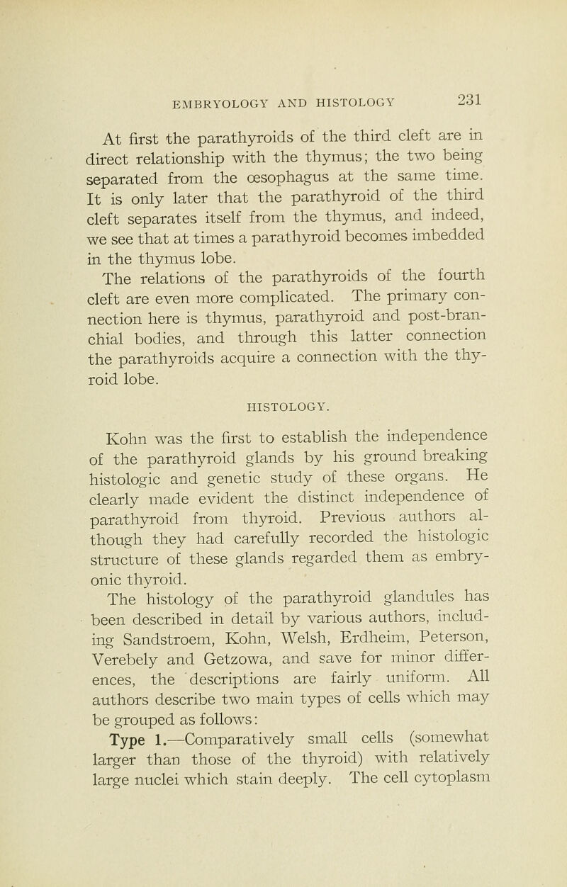 At first the parathyroids of the third cleft are in direct relationship with the thymus; the two being separated from the oesophagus at the same time. It is only later that the parathyroid of the third cleft separates itself from the thymus, and indeed, we see that at times a parathyroid becomes imbedded in the thymus lobe. The relations of the parathyroids of the fourth cleft are even more complicated. The primary con- nection here is thymus, parathyroid and post-bran- chial bodies, and through this latter connection the parathyroids acquire a connection with the thy- roid lobe. HISTOLOGY. Kohn was the first to establish the independence of the parathyroid glands by his ground breaking histologic and genetic study of these organs. He clearly made evident the distinct independence of parathyroid from thyroid. Previous authors al- though they had carefully recorded the histologic structure of these glands regarded them as embry- onic thyroid. The histology of the parathyroid glandules has been described in detail by various authors, includ- ing Sandstroem, Kohn, Welsh, Erdheim, Peterson, Verebely and Getzowa, and save for minor differ- ences, the descriptions are fairly uniform. All authors describe two main types of cells which may be grouped as follows: Type 1.—Comparatively small cells (somewhat larger than those of the thyroid) with relatively large nuclei which stain deeply. The cell cytoplasm