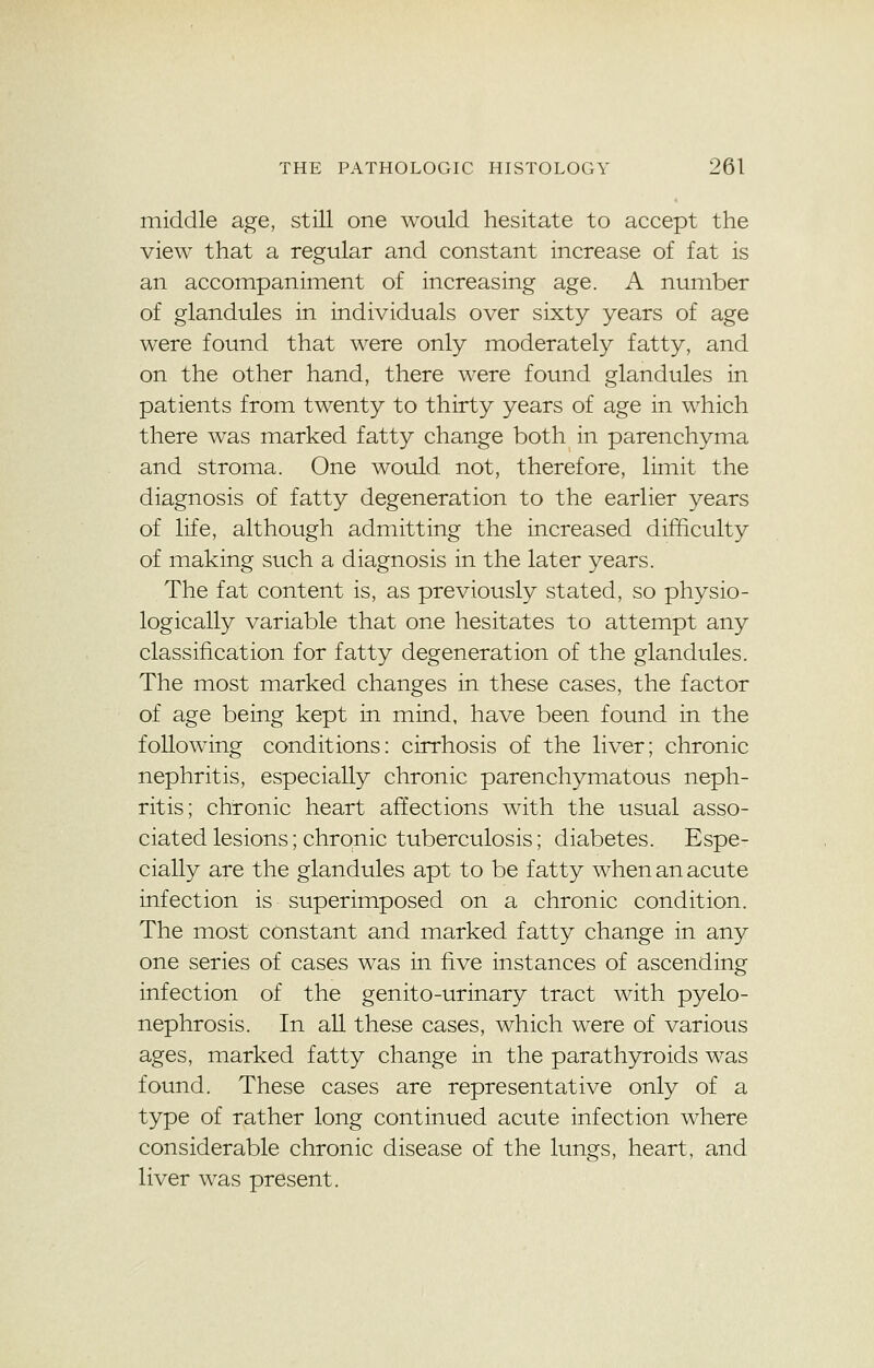 middle age, still one would hesitate to accept the view that a regular and constant increase of fat is an accompaniment of increasing age. A number of glandules in individuals over sixty years of age were found that were only moderately fatty, and on the other hand, there were found glandules in patients from twenty to thirty years of age in which there was marked fatty change both in parenchyma and stroma. One would not, therefore, limit the diagnosis of fatty degeneration to the earlier years of life, although admitting the increased difficulty of making such a diagnosis in the later years. The fat content is, as previously stated, so physio- logically variable that one hesitates to attempt any classification for fatty degeneration of the glandules. The most marked changes in these cases, the factor of age being kept in mind, have been found in the following conditions: cirrhosis of the liver; chronic nephritis, especially chronic parenchymatous neph- ritis; chronic heart affections with the usual asso- ciated lesions; chronic tuberculosis; diabetes. Espe- cially are the glandules apt to be fatty when an acute infection is superimposed on a chronic condition. The most constant and marked fatty change in any one series of cases was in five instances of ascending infection of the genito-urinary tract with pyelo- nephrosis. In all these cases, which were of various ages, marked fatty change in the parathyroids was found. These cases are representative only of a type of rather long continued acute infection where considerable chronic disease of the lungs, heart, and liver was present.