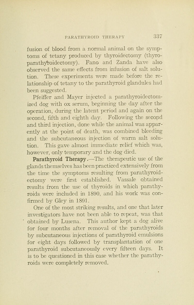 fusion of blood from a normal animal on the symp- toms of tetany produced by thyroidectomy (thyro- parathyroidectomy). Fano and Zanda have also observed the same effects from infusion of salt solu- tion. These experiments were made before the re- lationship of tetany to the parathyroid glandules had been suggested. Pfeiffer and Mayer injected a parathyroidectom- ized dog with ox serum, beginning the day after the operation, during the latent period and again on the second, fifth and eighth day. Following the second and third injection, done while the animal was appar- ently at the point of death, was combined bleeding and the subcutaneous injection of warm salt solu- tion. This gave almost immediate relief which was, however, only temporary and the dog died. Parathyroid Therapy.—The therapeutic use of the glands themselves has been practiced extensively from the time the symptoms resulting from parathyroid- ectomy were first established. Vassale obtained results from the use of thyroids in. which parathy- roids were included in 1890, and his work was con- firmed by Gley in 1891. One of the most striking results, and one that later investigators have not been able to repeat, was that obtained by Lusena. This author kept a dog alive for four months after removal of the parathyroids by subcutaneous injections of parathyroid emulsions for eight days followed by transplantation of one parathyroid subcutaneously every fifteen days. It is to be questioned in this case whether the parathy- roids were completely removed.