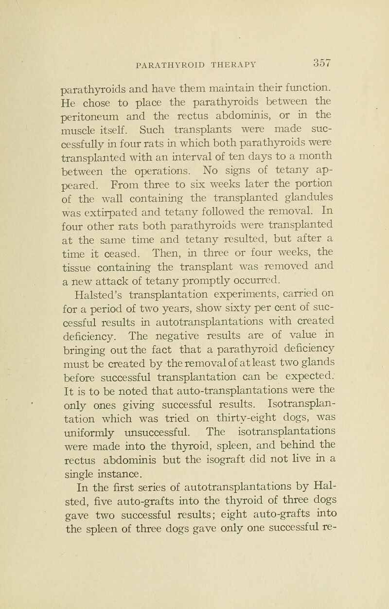 parathyroids and have them maintain their function. He chose to place the parathyroids between the peritoneum and the rectus abdominis, or in the muscle itself. Such transplants were made suc- cessfully in four rats in which both parathyroids were transplanted with an interval of ten days to a month between the operations. No signs of tetany ap- peared. From three to six weeks later the portion of the wall containing the transplanted glandules was extirpated and tetany followed the removal. In four other rats both parathyroids were transplanted at the same time and tetany resulted, but after a time it ceased. Then, in three or four weeks, the tissue containing the transplant was removed and a new attack of tetany promptly occurred. Halsted's transplantation experiments, carried on for a period of two years, show sixty per cent of suc- cessful results in autotransplantations with created deficiency. The negative results are of value in bringing out the fact that a parathyroid deficiency must be created by the removal of at least two glands before successful transplantation can be expected. It is to be noted that auto-transplantations were the only ones giving successful results. Isotransplan- tation which was tried on thirty-eight dogs, was uniformly unsuccessful. The isotransplantations were made into the thyroid, spleen, and behind the rectus abdominis but the isograft did not live in a single instance. In the first series of autotransplantations by Hal- sted, five auto-grafts into the thyroid of three dogs gave two successful results; eight auto-grafts into the spleen of three dogs gave only one successful re-