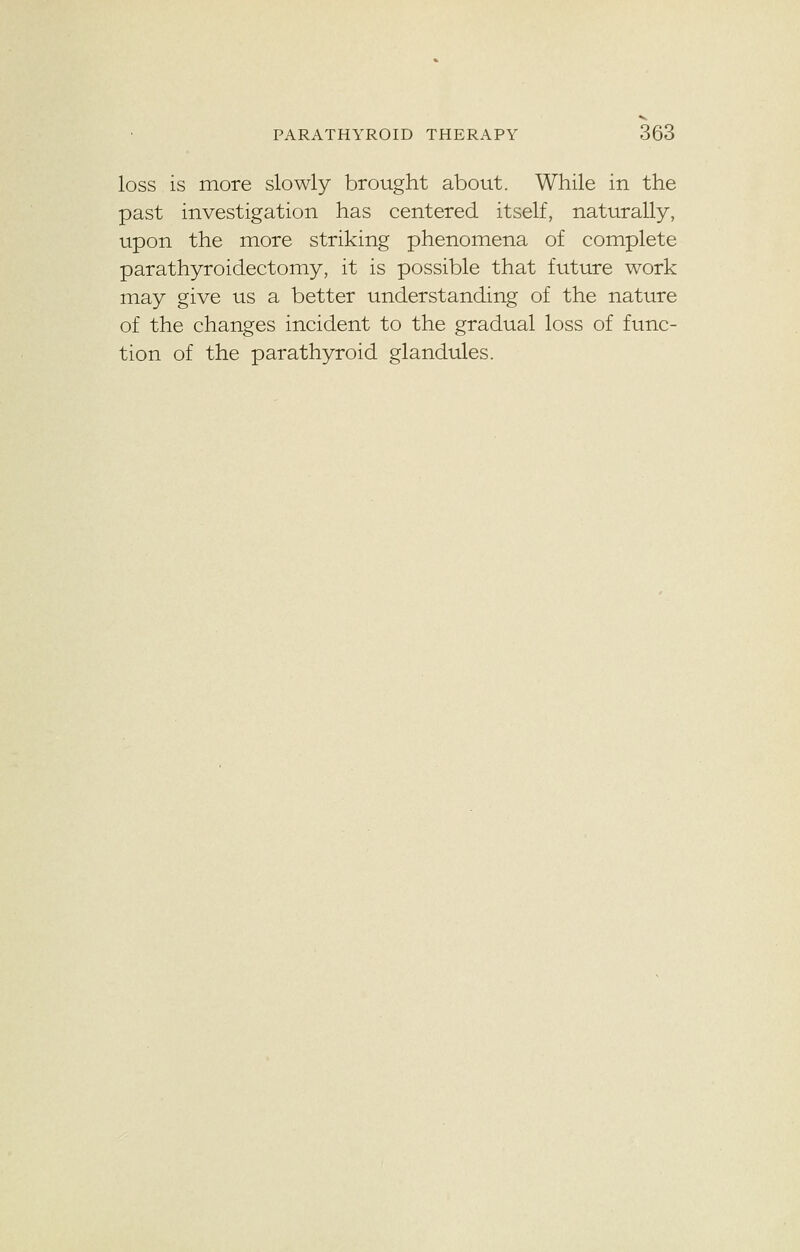 loss is more slowly brought about. While in the past investigation has centered itself, naturally, upon the more striking phenomena of complete parathyroidectomy, it is possible that future work may give us a better understanding of the nature of the changes incident to the gradual loss of func- tion of the parathyroid glandules.