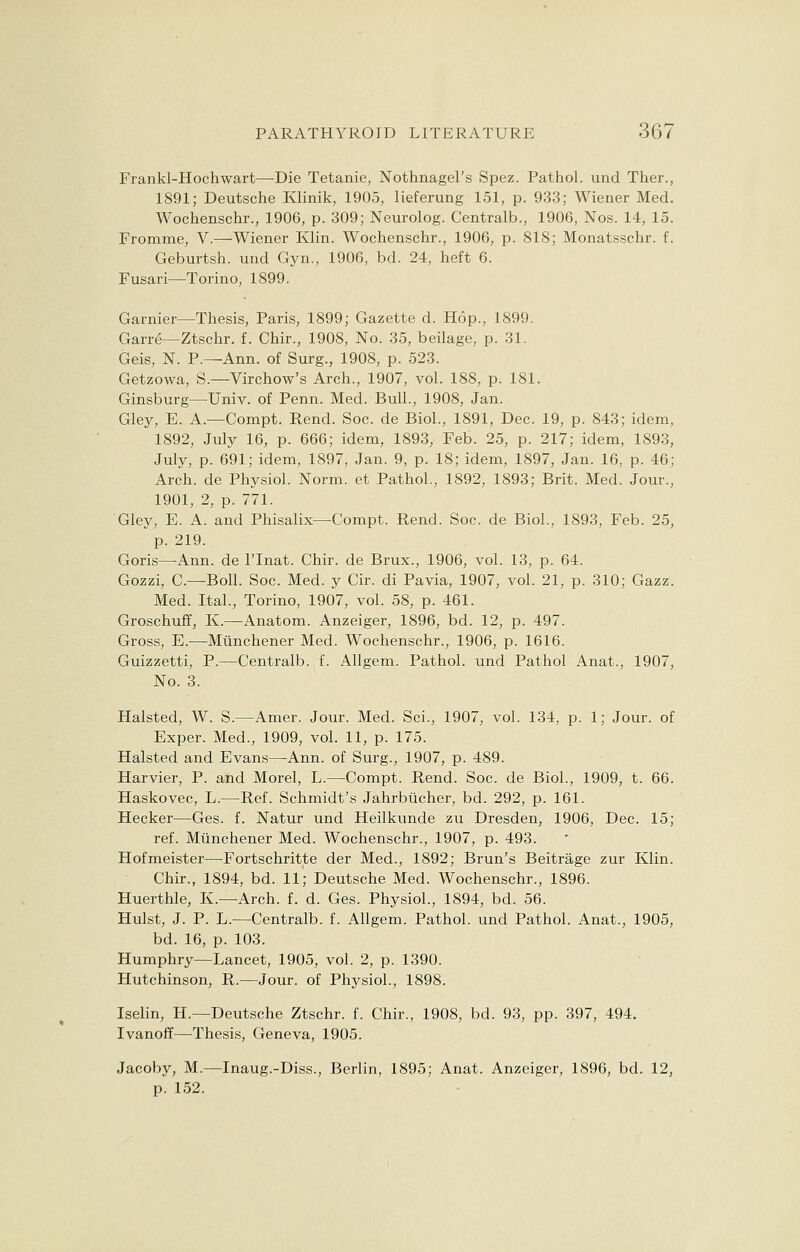 Frankl-Hochwart—Die Tetanie, Nothnagel's Spez. Pathol, und Ther., 1891; Deutsche Klinik, 1905, lieferung 151, p. 933; Wiener Med. Wochenschr., 1906, p. 309; Neurolog. Centralb., 1906, Nos. 14, 15. Fromme, V.—Wiener Klin. Wochenschr., 1906, p. 818; Monatsschr. f. Geburtsh. und Gyn., 1906, bd. 24, heft 6. Fusari—Torino, 1899. Gamier—Thesis, Paris, 1899; Gazette d. Hop., 1899. GarrS—Ztschr. f. Chir., 1908, No. 35, beilage, p. 31. Geis, N. P.—Ann. of Surg., 1908, p. 523. Getzowa, S.—Virchow's Arch., 1907, vol. 188, p. 181. Ginsburg—Univ. of Penn. Med. Bull., 1908, Jan. Gley, E. A.—Compt. Rend. Soc. de Biol., 1891, Dec. 19, p. 843; idem, 1892, July 16, p. 666; idem, 1893, Feb. 25, p. 217; idem, 1893, July, p. 691; idem, 1897, Jan. 9, p. 18; idem, 1897, Jan. 16, p. 46; Arch, de Physiol. Norm, et Pathol., 1892, 1893; Brit. Med. Jour., 1901, 2, p. 771. Gley, E. A. and Phisalix—Compt. Rend. Soc. de Biol., 1893, Feb. 25, p. 219. Goris—-Ann. de lTnat. Chir. de Brux., 1906, vol. 13, p. 64. Gozzi, C—Boll. Soc. Med. y Cir. di Pavia, 1907, vol. 21, p. 310; Gazz. Med. Ital., Torino, 1907, vol. 58, p. 461. Groschuff, K.—Anatom. Anzeiger, 1896, bd. 12, p. 497. Gross, E.—Munchener Med. Wochenschr., 1906, p. 1616. Guizzetti, P.—Centralb. f. Allgem. Pathol, und Pathol Anat., 1907, No. 3. Halsted, W. S— Amer. Jour. Med. Sci., 1907, vol. 134, p. 1; Jour, of Exper. Med., 1909, vol. 11, p. 175. Halsted and Evans—Ann. of Surg., 1907, p. 489. Harvier, P. and Morel, L.—Compt. Rend. Soc. de Biol., 1909, t. 66. Haskovec, L.—Ref. Schmidt's Jahrbiicher, bd. 292, p. 161. Hecker—Ges. f. Natur und Heilkunde zu Dresden, 1906, Dec. 15; ref. Munchener Med. Wochenschr., 1907, p. 493. Hofmeister—Fortschritte der Med., 1892; Brun's Beitrage zur Klin. Chir., 1894, bd. 11; Deutsche Med. Wochenschr., 1896. Huerthle, K.—Arch. f. d. Ges. Physiol., 1894, bd. 56. Hulst, J. P. L.—Centralb. f. Allgem. Pathol, und Pathol. Anat., 1905, bd. 16, p. 103. Humphry—Lancet, 1905, vol. 2, p. 1390. Hutchinson, R.—Jour, of Physiol., 1898. Iselin, H.—Deutsche Ztschr. f. Chir., 1908, bd. 93, pp. 397, 494. Ivanoff—Thesis, Geneva, 1905. Jacoby, M.—Inaug.-Diss., Berlin, 1895; Anat. Anzeiger, 1896, bd. 12, p. 152.