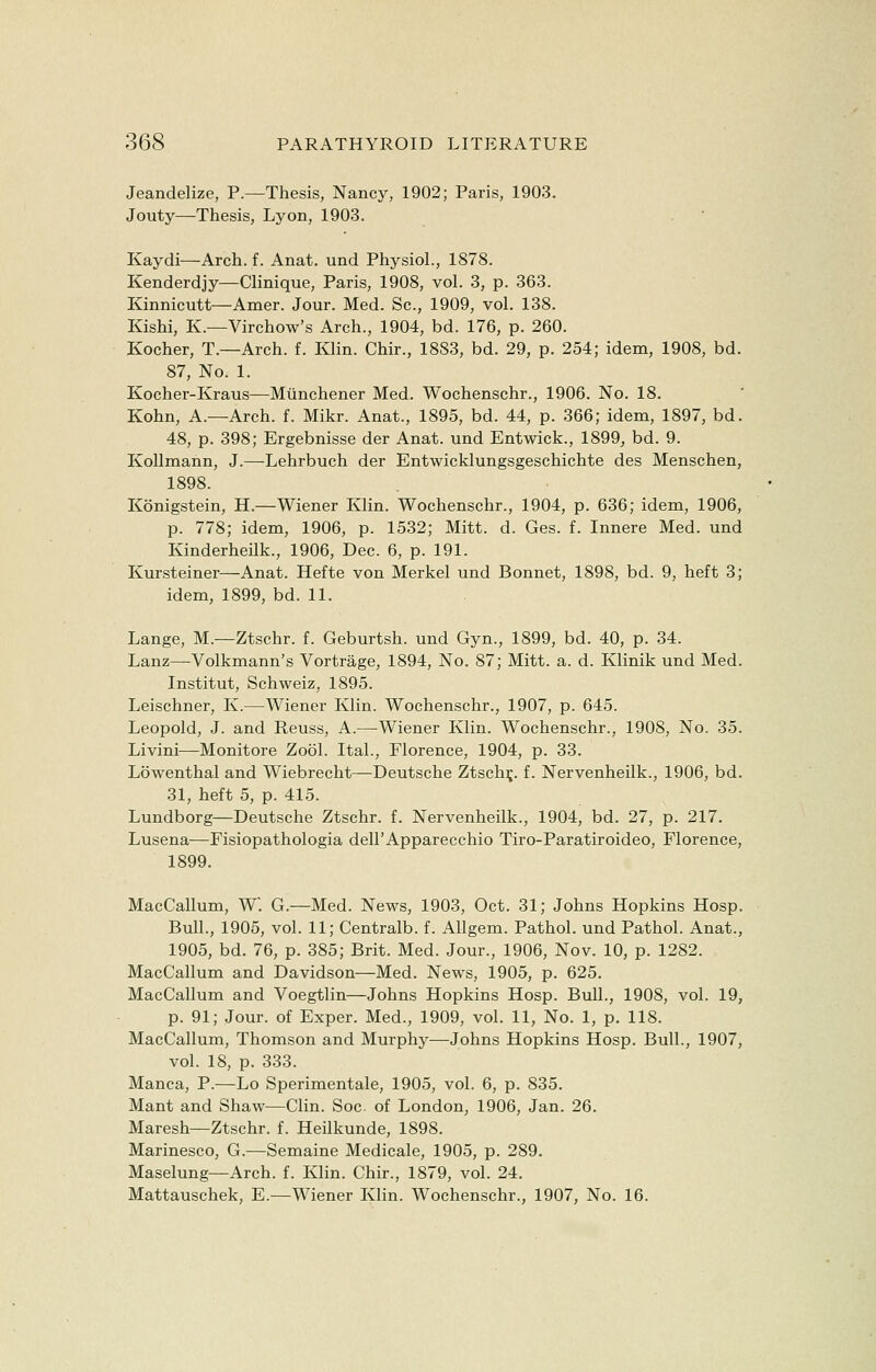 Jeandelize, P.—Thesis, Nancy, 1902; Paris, 1903. Jouty—Thesis, Lyon, 1903. Kaydi—Arch, f. Anat. und Physiol., 1878. Kenderdjy—Clinique, Paris, 1908, vol. 3, p. 363. Kinnicutt—Amer. Jour. Med. Sc, 1909, vol. 138. Kishi, K.—Virchow's Arch., 1904, bd. 176, p. 260. Kocher, T.—Arch. f. Klin. Chir., 1883, bd. 29, p. 254; idem, 1908, bd. 87, No. 1. Kocher-Kraus—Miinchener Med. Wochenschr., 1906. No. 18. Kohn, A.—Arch. f. Mikr. Anat., 1895, bd. 44, p. 366; idem, 1897, bd. 48, p. 398; Ergebnisse der Anat. und Entwick., 1899, bd. 9. Kollmann, J.—Lehrbuch der Entwicklungsgeschichte des Menschen, 1898. Konigstein, H.—Wiener Klin. Wochenschr., 1904, p. 636; idem, 1906, p. 778; idem, 1906, p. 1532; Mitt. d. Ges. f. Innere Med. und Kinderheilk., 1906, Dec. 6, p. 191. Kursteiner—Anat. Hefte von Merkel und Bonnet, 1898, bd. 9, heft 3; idem, 1899, bd. 11. Lange, M.—Ztschr. f. Geburtsh. und Gyn., 1899, bd. 40, p. 34. Lanz—Volkmann's Vortrage, 1894, No. 87; Mitt. a. d. Klinik und Med. Institut, Schweiz, 1895. Leischner, K.—Wiener Klin. Wochenschr., 1907, p. 645. Leopold, J. and Reuss, A.—Wiener Klin. Wochenschr., 1908, No. 35. Livini—Monitore Zool. Ital., Florence, 1904, p. 33. Lowenthal and Wiebrecht—Deutsche Ztschr,. f. Nervenheilk., 1906, bd. 31, heft 5, p. 415. Lundborg—Deutsche Ztschr. f. Nervenheilk., 1904, bd. 27, p. 217. Lusena—Fisiopathologia dell'Apparecchio Tiro-Paratiroideo, Florence, 1899. MacCallum, W. G.—Med. News, 1903, Oct. 31; Johns Hopkins Hosp. Bull., 1905, vol. 11; Centralb. f. Allgem. Pathol, und Pathol. Anat., 1905, bd. 76, p. 385; Brit. Med. Jour., 1906, Nov. 10, p. 1282. MacCallum and Davidson—Med. News, 1905, p. 625. MacCallum and Voegtlin—Johns Hopkins Hosp. Bull., 1908, vol. 19, p. 91; Jour, of Exper. Med., 1909, vol. 11, No. 1, p. 118. MacCallum, Thomson and Murphy—Johns Hopkins Hosp. Bull., 1907, vol. 18, p. 333. Manca, P.—Lo Sperimentale, 1905, vol. 6, p. 835. Mant and Shaw—Clin. Soc of London, 1906, Jan. 26. Maresh—Ztschr. f. Heilkunde, 1898. Marinesco, G.—Semaine Medicale, 1905, p. 289. Maselung—Arch. f. Klin. Chir., 1879, vol. 24. Mattauschek, E.—Wiener Klin. Wochenschr., 1907, No. 16.