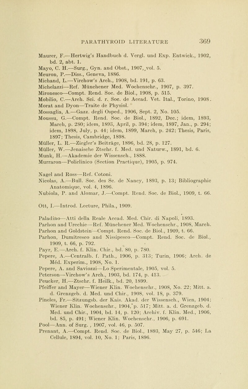 Maurer, F.—Hertwig's Handbuch d. Vergl. und Exp. Entwick., 1902, bd. 2, abt. 1. Mayo, C. H.—Surg., Gyn. and Obst., 1907,/vol. 5. Meuron, P.—Diss., Geneva, 1886. Michand, L.—Virchow's Arch., 1908, bd. 191, p. 63. Michelazzi—Ref. Miinchener Med. Wochenschr., 1907, p. 397. Mironesco—Compt. Rend. Soc. de Biol., 1908, p. 515. Mobilio, C—Arch. Sci. d. r. Soc. de Accad. Vet. Ital., Torino, 1908. Morat and Dyon—Traite de Physiol. Mossaglia, A.—Gazz. degli Osped., 1906, Sept. 2, No. 105. Moussu, G.—Compt. Rend. Soc. de Biol., 1892, Dec; idem, 1893, March, p. 280; idem, 1893, April, p. 394; idem, 1897, Jan., p. 294; idem, 1898, July, p. 44; idem, 1899, March, p. 242; Thesis, Paris, 1897; Thesis, Cambridge, 1898. Mttller, L. R.—Ziegler's Beitrage, 1896, bd. 28, p. 127. Mailer, W.—Jenaische Ztschr. f. Med. und Naturw., 1891, bd. 6. Munk, H.—Akademie der Wissensch., 1888. Murraron—Policlinico (Section Practique), 1905, p. 974. Nagel and Ross—Ref. Cotoni. Nicolas, A.—Bull. Soc. des Sc. de Nancy, 1893, p. 13; Bibliographic Anatomique, vol. 4, 1896. Nubiola, P. and Alomar, J.—Compt. Rend. Soc. de Biol., 1909, t. 66. Ott, I.—Introd. Lecture, Phila., 1909. Paladino—Atti della Reale Accad. Med. Chir. di Napoli, 1893. Parhon and Urechie—-Ref. Munchener Med. Wochenschr., 1908, March. Parhon and Goldstein:—Compt. Rend. Soc. de Biol., 1909, t. 66. Parhon, Dumitresco and Nissipesco—Compt. Rend. Soc. de Biol., 1909, t. 66, p. 792. Payr, E.—Arch. f. Klin. Chir., bd. 80, p. 780. Pepere, A.—Centralb. f. Path., 1906, p. 313; Turin, 1906; Arch, de Med. Experim., 1908, No. 1. Pepere, A. and Saviozzi—Lo Sperimentale, 1905, vol. 5. Peterson—Virchow's Arch., 1903, bd. 174, p. 413. Peucker, H.—Ztschr. f. Heilk., bd. 20, 1899. Pfeiffer and Mayer—Wiener Klin. Wochenschr., 1908, No. 22; Mitt. a. d. Grenzgeb. d. Med. und Chir., 1908, vol. 18, p. 379. Pineles, Fr.—Sitzungsb. der Kais. Akad. der Wissensch., Wien, 1904; Wiener Klin. Wochenschr., 1904,'p. 517; Mitt. a. d. Grenzgeb. d. Med. und Chir., 1904, bd. 14, p. 120; Archiv. f. Klin. Med., 1906, bd. 85, p. 491; Wiener Klin. Wochenschr., 1906, p. 691. Pool—Ann. of Surg. , 1907, vol. 46, p. 507. Prenant, A.—Compt. Rend. Soc. de Biol., 1893, May 27, p. 546; La Cellule, 1894, vol. 10, No. 1; Paris, 1896.