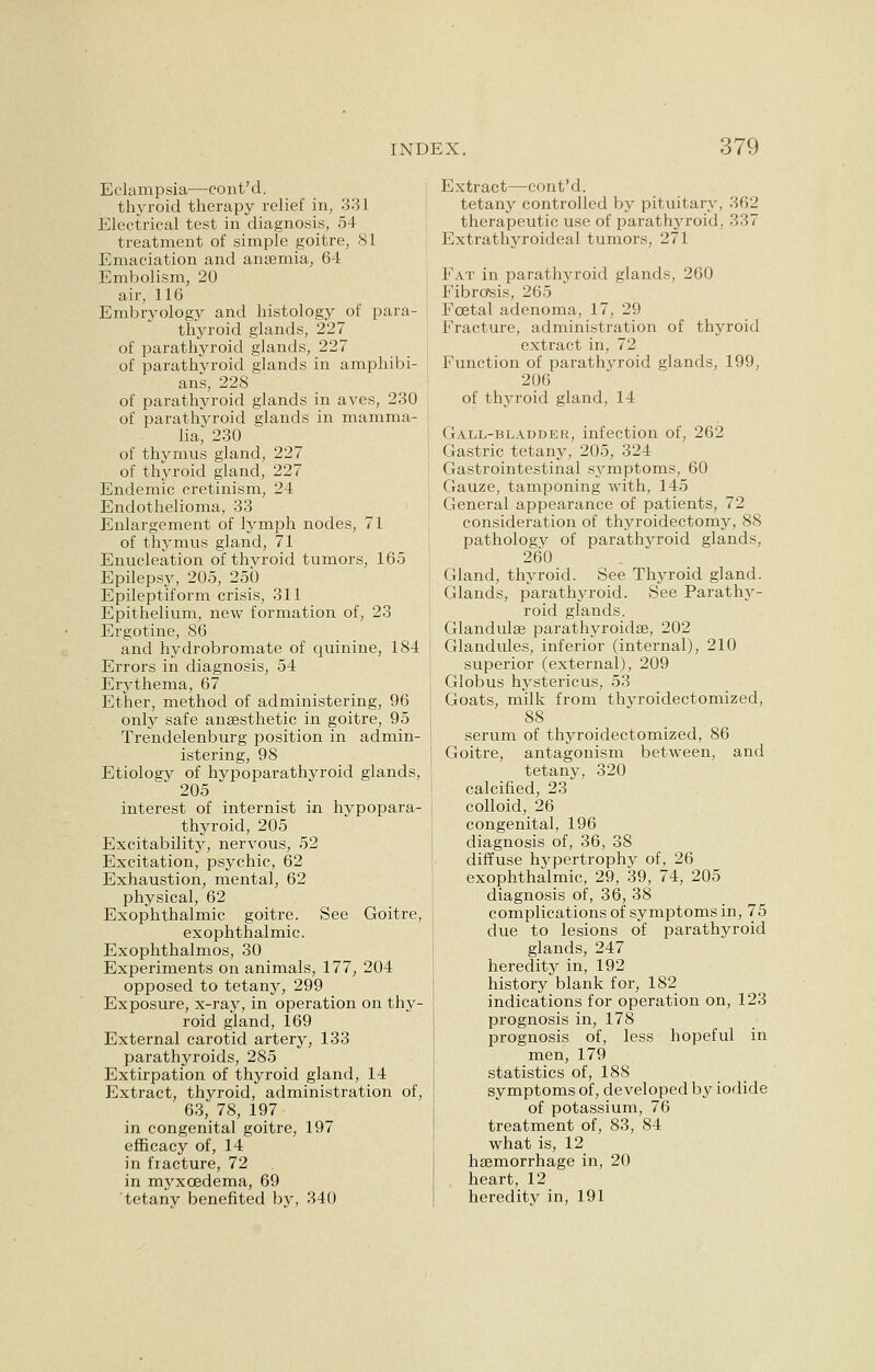 Eclampsia—cont'd. thyroid therapy relief in, 331 Electrical test in diagnosis, 54 treatment of simple goitre, 81 Emaciation and anaemia, 64 Embolism, 20 air, 116 Embryology and histology of para- thyroid glands, 227 of parathyroid glands, 227 of parathyroid glands in amphibi- ans, 228 of parathyroid glands in aves, 230 of parathyroid glands in mamma- lia, 230 of thymus gland, 227 of thyroid gland, 227 Endemic cretinism, 24 Endothelioma, 33 Enlargement of lymph nodes, 71 of thymus gland, 71 Enucleation of thyroid tumors, 165 Epilepsy, 205, 250 Epileptiform crisis, 311 Epithelium, new formation of, 23 Ergotine, 86 and hydrobromate of quinine, 184 Errors in diagnosis, 54 Erythema, 67 Ether, method of administering, 96 only safe anaesthetic in goitre, 95 Trendelenburg position in admin- istering, 98 Etiology of hypoparathyroid glands, 205 interest of internist in hypopara- thyroid, 205 Excitability, nervous, 52 Excitation, psychic, 62 Exhaustion, mental, 62 physical, 62 Exophthalmic goitre. See Goitre, exophthalmic. Exophthalmos, 30 Experiments on animals, 177, 204 opposed to tetany, 299 Exposure, x-ray, in operation on thy- roid gland, 169 External carotid artery, 133 parathyroids, 285 Extirpation of thyroid gland, 14 Extract, thyroid, administration of, 63, 78, 197 in congenital goitre, 197 efficacy of, 14 in fracture, 72 in myxcedema, 69 tetany benefited by, 340 Extract—cont'd. tetany controlled by pituitary, 362 therapeutic use of parathyroid, 337 Extrathyroideal tumors, 271 Fat in parathyroid glands, 260 Fibrosis, 265 Fcetal adenoma, 17, 29 Fracture, administration of thyroid extract in, 72 Function of parathyroid glands, 199, 206 of thyroid gland, 14 Gall-bladder, infection of, 262 Gastric tetany, 205, 324 Gastrointestinal symptoms, 60 Gauze, tamponing with, 145 General appearance of patients, 72 consideration of thyroidectomy, 88 pathology of parathyroid glands, 260 Gland, thyroid. See Thyroid gland. Glands, parathyroid. See Parathy- roid glands. Glandulee parathyroidse, 202 Glandules, inferior (internal), 210 superior (external), 209 Globus hystericus, 53 Goats, milk from thyroidectomized, 88 serum of thyroidectomized, 86 Goitre, antagonism between, and tetany, 320 calcified, 23 colloid, 26 congenital, 196 diagnosis of, 36, 38 diffuse hypertrophy of, 26 exophthalmic, 29, 39, 74, 205 diagnosis of, 36, 38 complications of symptoms in, 75 due to lesions of parathyroid glands, 247 heredity in, 192 history blank for, 182 indications for operation on, 123 prognosis in, 178 prognosis of, less hopeful in men, 179 statistics of, 188 symptoms of, developed by iodide of potassium, 76 treatment of, 83, 84 what is, 12 haemorrhage in, 20 heart, 12 heredity in, 191