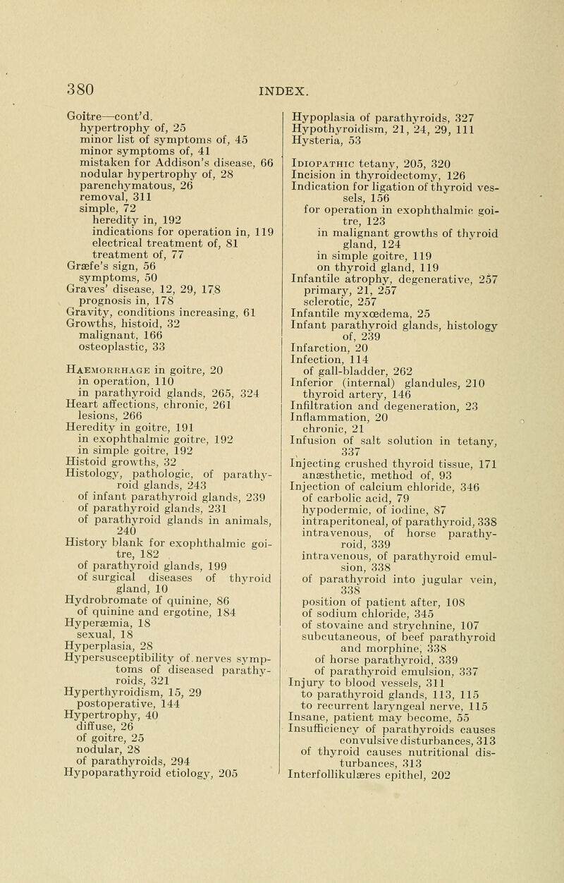 Goitre—cont'd. hypertrophy of, 25 minor list of symptoms of, 45 minor symptoms of, 41 mistaken for Addison's disease, 66 nodular hypertrophy of, 28 parenchymatous, 26 removal, 311 simple, 72 heredity in, 192 indications for operation in, 119 electrical treatment of, 81 treatment of, 77 Grsefe's sign, 56 symptoms, 50 Graves' disease, 12, 29, 178 prognosis in, 178 Gravity, conditions increasing, 61 Growths, histoid, 32 malignant, 166 osteoplastic, 33 Haemorrhage in goitre, 20 in operation, 110 in parathyroid glands, 265, 324 Heart affections, chronic, 261 lesions, 266 Heredity in goitre, 191 in exophthalmic goitre, 192 in simple goitre, 192 Histoid growths, 32 Histology, pathologic, of parathy- roid glands, 243 of infant parathyroid glands, 239 of parathyroid glands, 231 of parathyroid glands in animals, 240 History blank for exophthalmic goi- tre, 182 of parathyroid glands, 199 of surgical diseases of thyroid gland, 10 Hydrobromate of quinine, 86 of quinine and ergotine, 184 Hypersemia, 18 sexual, 18 Hyperplasia, 28 Hypersusceptibility of. nerves symp- toms of diseased parathy- roids, 321 Hyperthyroidism, 15, 29 postoperative, 144 Hypertrophy, 40 diffuse, 26 of goitre, 25 nodular, 28 of parathyroids, 294 Hypoparathyroid etiology, 205 Hypoplasia of parathyroids, 327 Hypothyroidism, 21, 24, 29, 111 Hysteria, 53 Idiopathic tetany, 205, 320 Incision in thyroidectomy, 126 Indication for ligation of thyroid ves- sels, 156 for operation in exophthalmic goi- tre, 123 in malignant growths of thyroid gland, 124 in simple goitre, 119 on thyroid gland, 119 Infantile atrophy, degenerative, 257 primary, 21, 257 sclerotic, 257 Infantile myxcedema, 25 Infant parathvroid glands, histology of, 239 Infarction, 20 Infection, 114 of gall-bladder, 262 Inferior (internal) glandules, 210 thyroid artery, 146 Infiltration and degeneration, 23 Inflammation, 20 chronic, 21 Infusion of salt solution in tetany, 337 Injecting crushed thyroid tissue, 171 anaesthetic, method of, 93 Injection of calcium chloride, 346 of carbolic acid, 79 hypodermic, of iodine, 87 intraperitoneal, of parathyroid, 338 intravenous, of horse parathy- roid, 339 intravenous, of parathyroid emul- sion, 338 of parathyroid into jugular vein, 338 position of patient after, 108 of sodium chloride, 345 of stovaine and strychnine, 107 subcutaneous, of beef parathyroid and morphine; 338 of horse parathyroid, 339 of parathyroid emulsion, 337 Injury to blood vessels, 311 to parathyroid glands, 113, 115 to recurrent laryngeal nerve, 115 Insane, patient may become, 55 Insufficiency of parathyroids causes convulsive disturbances, 313 of thyroid causes nutritional dis- turbances, 313 Interfollikulaeres epithel, 202