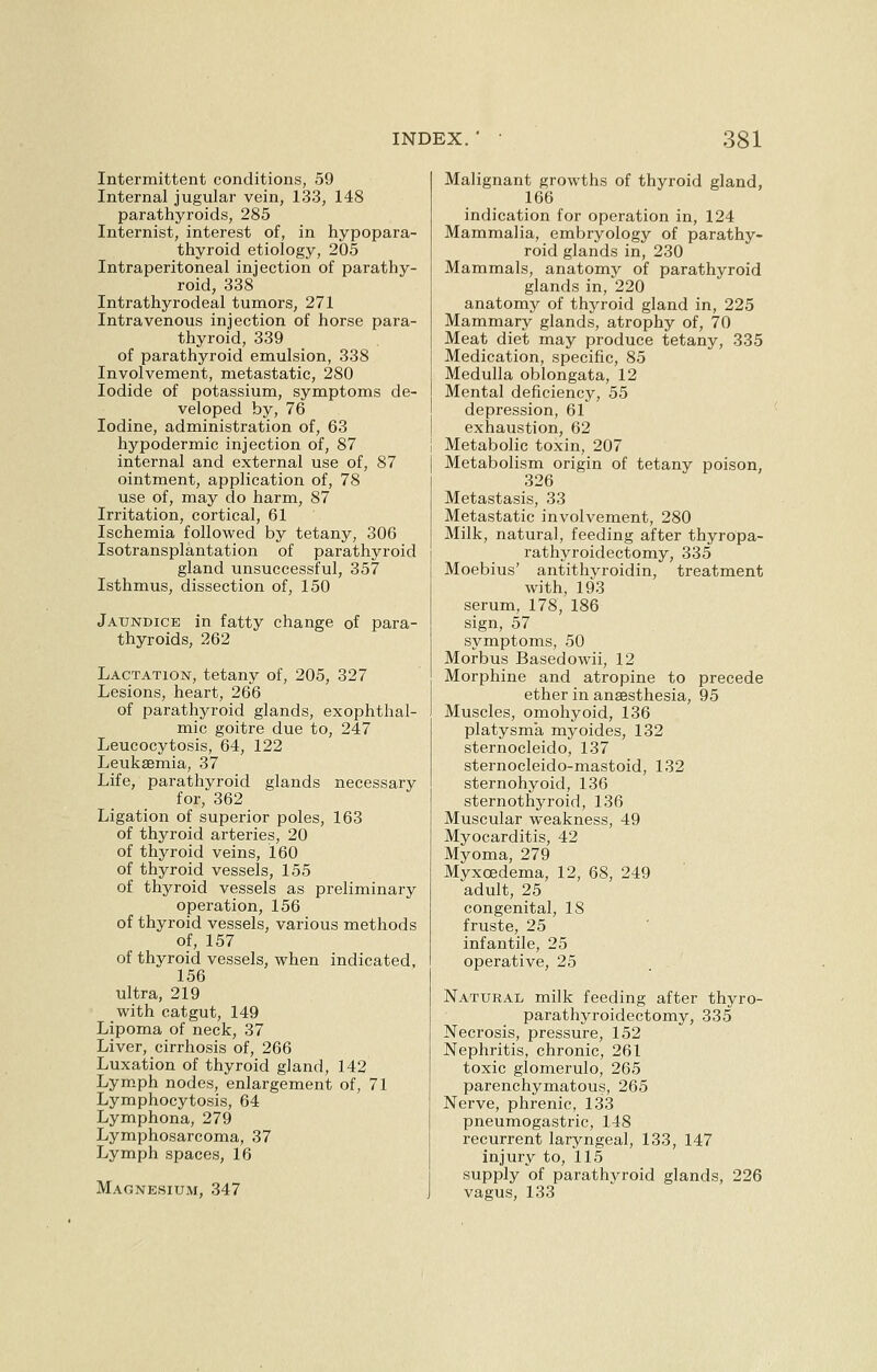 Intermittent conditions, 59 Internal jugular vein, 133, 148 parathyroids, 285 Internist, interest of, in hypopara- thyroid etiology, 205 Intraperitoneal injection of parathy- roid, 338 Intrathyrodeal tumors, 271 Intravenous injection of horse para- thyroid, 339 of parathyroid emulsion, 338 Involvement, metastatic, 280 Iodide of potassium, symptoms de- veloped by, 76 Iodine, administration of, 63 hypodermic injection of, 87 internal and external use of, 87 ointment, application of, 78 use of, may do harm, 87 Irritation, cortical, 61 Ischemia followed by tetany, 306 Isotransplantation of parathyroid gland unsuccessful, 357 Isthmus, dissection of, 150 Jaundice in fatty change of para- thyroids, 262 Lactation, tetany of, 205, 327 Lesions, heart, 266 of parathyroid glands, exophthal- mic goitre due to, 247 Leucocytosis, 64, 122 Leukaemia, 37 Life, parathyroid glands necessary for, 362 Ligation of superior poles, 163 of thyroid arteries, 20 of thyroid veins, 160 of thyroid vessels, 155 of. thyroid vessels as preliminary operation, 156 of thyroid vessels, various methods of, 157 of thyroid vessels, when indicated, 156 ultra, 219 with catgut, 149 Lipoma of neck, 37 Liver, cirrhosis of, 266 Luxation of thyroid gland, 142 Lymph nodes, enlargement of, 71 Lymphocytosis, 64 Lymphona, 279 Lymphosarcoma, 37 Lymph spaces, 16 Magnesium, 347 Malignant growths of thyroid gland, 166 indication for operation in, 124 Mammalia, embryology of parathy- roid glands in, 230 Mammals, anatomy of parathyroid glands in, 220 anatomy of thyroid gland in, 225 Mammary glands, atrophy of, 70 Meat diet may produce tetany, 335 Medication, specific, 85 Medulla oblongata, 12 Mental deficiency, 55 depression, 61 exhaustion, 62 Metabolic toxin, 207 Metabolism origin of tetany poison, 326 Metastasis, 33 Metastatic involvement, 280 Milk, natural, feeding after thyropa- rathyroidectomy, 335 Moebius' antithyroidin, treatment with, 193 serum, 178, 186 sign, 57 symptoms, 50 Morbus Basedowii, 12 Morphine and atropine to precede ether in anaesthesia, 95 Muscles, omohyoid, 136 platysma myoides, 132 sternocleido, 137 sternocleido-mastoid, 132 sternohyoid, 136 sternothyroid, 136 Muscular weakness, 49 Myocarditis, 42 Myoma, 279 Myxcedema, 12, 68, 249 adult, 25 congenital, 18 fruste, 25 infantile, 25 operative, 25 Natural milk feeding after thyro- parathyroidectomy, 335 Necrosis, pressure, 152 Nephritis, chronic, 261 toxic glomerulo, 265 parenchymatous, 265 Nerve, phrenic, 133 pneumogastric, 148 recurrent laryngeal, 133, 147 injury to, 115 supply of parathyroid glands, 226 vagus, 133