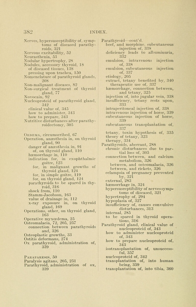 Nerves, hypersusceptibility of, symp- toms of diseased parathy- roids, 321 Nervous excitability, 52 Neurasthenia, 53 Nodular hypertrophy, 28 Nodules, accessory thyroid, 18 of diseased tissues, 138 pressing upon trachea, 150 Nomenclature of parathvroid glands, 208 Non-malignant diseases, 82 Non-surgical treatment of thyroid gland, 77 Novocain, 92 Nucleoproteid of parathyroid gland, 342 clinical value of, 345 how to administer, 343 how to prepare, 343 Nutritive disturbances after parathy- roidectomy, 305 Oedema, circumscribed, 67 Operation, anaesthesia in, on thvroid gland, 90 danger of anaesthesia in, 91 of, on thyroid gland, 110 haemorrhage in, 110 indication for, in exophthalmic goitre, 123 for, in malignant growths of thyroid gland, 124 for, in simple goitre, 119 for, on thyroid gland, 124 parathyroids to be spared in thy- roid, 316 shock from, 110 Stamm-Jacobson, 163 value of drainage in, 112 x-ray exposure in, on thyroid gland, 169 Operations, other, on thyroid gland, 163 Operative myxcedema, 25 Osteomalacia, 72, 205, 257 connection between parathyroids and, 326 Osteoplastic growths, 33 Ostitis deformans, 274 Ox parathyroid, administration of, 339 Paraparesis, 50 Paralysis agitans, 205, 251 Parathyroid, administration of ox, 339 Parathyroid—cont'd. beef, and morphine, subcutaneous injection of, 338 deficiency leads to albuminuria, 332 emulsion, intravenous injection of, 338 emulsion, subcutaneous injection of, 337 etiology, 205 extract, tetany benefited by, 340 therapeutic use of, 337 haemorrhage, connection between, and tetany, 325 injection of, into jugular vein, 338 insufficiency, tetany rests upon, 333 intraperitoneal injection of, 338 intravenous injection of horse, 339 subcutaneous injection of horse, 339 subcutaneous transplantation of, 337 tetany, toxin hypothesis of, 335 theory of tetany, 323 therapy, 334 Parathyroids, aberrant, 288 chronic disturbances due to par- tial loss of, 305 connection between, and calcium metabolism, 326 between, and osteomalacia, 326 between, and rickets, 326 eclampsia of pregnancy prevented by, 321 external, 283 haemorrhage in, 324 hypersusceptibility of nerves symp- toms of diseased, 321 hypertrophy of, 294 hypoplasia of, 327 insufficiency of, causes convulsive disturbances, 313 internal, 285 to be spared in thyroid opera- tions, 316 Parathyroid gland, clinical value of nucleoproteid of, 343 how to administer nucleoproteid of, 343 how to prepare nucleoproteid of. 343 isotransplantation of, unsuccess- ful, 357 nucleoproteid of, 342 transplantation of, into human being, 359 transplantation of, into tibia, 360