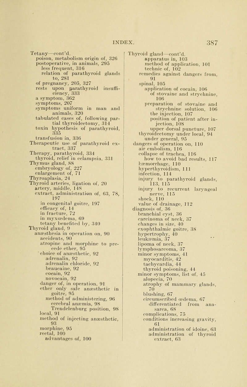 Tetany—cont'd. poison, metabolism origin of, 326 postoperative, in animals, 295 less frequent, 316 relation of parathyroid glands to, 281 of pregnancy, 205, 327 rests upon parathyroid insuffi- ciency, 333 a symptom, 362 symptoms, 207 symptoms uniform in man and animals, 320 tabulated cases of, following par- tial thyroidectomy, 314 toxin hypothesis of parathyroid, 335 transfusion in, 336 Therapeutic use of parathyroid ex- tract, 337 Therapy, parathyroid, 334 thyroid, relief in eclampsia, 331 Thymus gland, 88 embryology of, 227 enlargement of, 71 Thyroaplasia, 24 Thyroid arteries, ligation of, 20 artery, middle, 148 extract, administration of, 63, 78, 197 in congenital goitre, 197 efficacy of, 14 in fracture, 72 in myxcedema, 69 tetany benefited by, 340 Thyroid gland, 9 anaesthesia in operation on, 90 accidents, 90 atropine and morphine to pre- cede ether, 95 ' choice of anaesthetic, 92 adrenalin, 92 adrenalin chloride, 92 beaucaine, 92 cocain, 92 novocain, 92 danger of, in operation, 91 ether only safe anaesthetic in goitre, 95 method of administering, 96 cerebral anaemia, 98 Trendelenburg position, 98 local, 91 method of injecting anaesthetic, 93 morphine, 95 rectal, 100 advantages of, 100 Thyroid gland—cont'd, apparatus in, 103 method of application, 101 technic of, 102 remedies against dangers from, 91 spinal, 105 application of cocain, 106 of stovaine and strychnine, 106 preparation of stovaine and strychnine solution, 106 the injection, 107 position of patient after in- jection, 108 upper dorsal puncture, 107 thyroidectomy under local, 94 under general, 95 dangers of operation on, 110 air embolism, 116 collapse of trachea, 116 how to avoid bad results, 117 haemorrhage, 110 hyperthyroidism, 111 infection, 114 injury to parathyroid glands, 113, 115 injury to recurrent laryngeal nerve, 115 shock, 110 value of drainage, 112 diagnosis of, 36 branchial cyst, 36 carcinoma of neck, 37 changes in size, 40 exophthalmic goitre, 38 hypertrophy, 40 leukaemia, 37 lipoma of neck, 37 lymphosarcoma, 37 • minor symptoms, 41 myocarditis, 42 tachycardia, 44 thyroid poisoning, 44 minor symptoms, list of, 45 alopecia, 70 atrophy of mammarv glands, 70 blushing, 67 circumscribed oedema, 67 differentiated from ana- sarca, 68 complications, 75 conditions increasing gravity, 61 administration of idoine, 63 administration of thyroid extract, 63