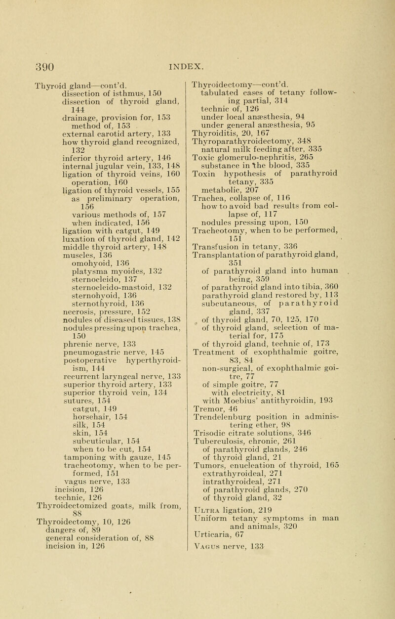 Thyroid gland—cont'd. dissection of isthmus, 150 dissection of thvroid gland, 144 drainage, provision for, 153 method of, 153 external carotid artery, 133 how thyroid gland recognized, 132 inferior thyroid artery, 146 internal jugular vein, 133, 148 ligation of thyroid veins, 160 operation, 160 ligation of thyroid vessels, 155 as preliminary operation, 156 various methods of, 157 when indicated, 156 ligation with catgut, 149 luxation of thyroid gland, 142 middle thyroid artery, 148 muscles, 136 omohyoid, 136 platysma myoides, 132 sternocleido, 137 sternocleido-mastoid, 132 sternohyoid, 136 sternothyroid, 136 necrosis, pressure, 152 nodules of diseased tissues, 138 nodules pressing upon trachea, 150 phrenic nerve, 133 pneumogastric nerve, 145 postoperative hyperthyroid- ism, 144 recurrent laryngeal nerve, 133 superior thyroid artery, 133 superior thyroid vein, 134 sutures, 154 catgut, 149 horsehair, 154 silk, 154 skin, 154 subcuticular, 154 when to be cut, 154 tamponing with gauze, 145 tracheotomy, when to be per- formed, 151 vagus nerve, 133 incision, 126 technic, 126 Thyroidectomized goats, milk from, 88 Thyroidectomy, 10, 126 dangers of, 89 general consideration of, 88 incision in, 126 Thyroidectomy—cont'd. tabulated cases of tetany follow- ing partial, 314 technic of, 126 under local anaesthesia, 94 under general anaesthesia, 95 Thyroiditis, 20, 167 Thyroparathyroidectomy, 348 natural milk feeding after, 335 Toxic glomerulo-nephritis, 265 substance in the blood, 335 Toxin hypothesis of parathyroid tetany, 335 metabolic, 207 Trachea, collapse of, 116 how to avoid bad results from col- lapse of, 117 nodules pressing upon, 150 Tracheotomy, when to be performed, 151 Transfusion in tetany, 336 Transplantation of parathvroid gland, 351 of parathyroid gland into human being, 359 of parathyroid gland into tibia, 360 parathyroid gland restored by, 113 subcutaneous, of parathyroid gland, 337 . of thyroid gland, 70, 125, 170 of thyroid gland, selection of ma- terial for, 175 of thyroid gland, technic of, 173 Treatment of exophthalmic goitre, 83, 84 non-surgical, of exophthalmic goi- tre, 77 of simple goitre, 77 with electricity, 81 with Moebius' antithyroidin, 193 Tremor, 46 Trendelenburg position in adminis- tering ether, 98 Trisodic citrate solutions, 346 Tuberculosis, chronic, 261 of parathyroid glands, 246 of thyroid gland, 21 Tumors, enucleation of thyroid, 165 extrathyroideal, 271 intrathyroideal, 271 of parathyroid glands, 270 of thyroid gland, 32 Ultra ligation, 219 Uniform tetany symptoms in man and animals, 320 Urticaria, 67 Vagus nerve, 133