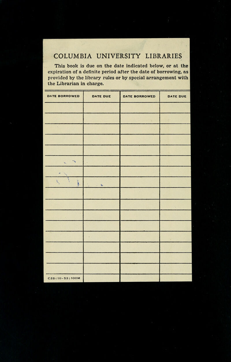 COLUMBIA UNIVERSITY LIBRARIES 1 This book is due on the date indicated below, or at the 1 expiration of a definite period after the date of borrowing, as 1 provided by the library rules or by special arrangement with 1 the Librarian in charge. I DATE BORROWED DATE DUE DATE BORROWED DATE DUE 1 *, * -. V, I , V C28(10-53)lOOM