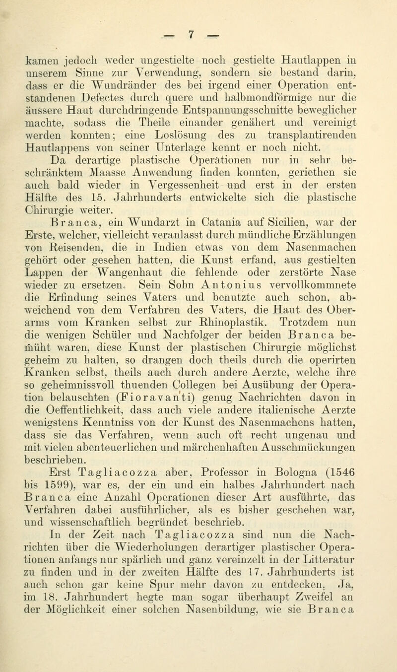 kamen jedoch weder imgestielte noch gestielte Hautlappen in unserem Sinne ziu* Verwendung, sondern sie bestand darin, dass er die Wundränder des bei irgend einer Operation ent- standenen Defectes durch quere und halbmondförmige nur die äussere Haut durchdringende Entspaummgsschnitte beweglicher machte, sodass die Theile einander genähert und vereinigt werden konnten; eine Loslösung des zu transplantirenden Hautlappens von seiner Unterlage kennt er noch nicht. Da derartige plastische Operationen nur in sehr be- schränktem Maasse Anwendung finden konnten, geriethen sie auch bald wieder in Vergessenheit und erst in der ersten Hälfte des 15. Jahrhunderts entwickelte sich die plastische Chirurgie weiter. B r a n c a, ein Wundarzt in Catania auf Sicilien, war der Erste, welcher, vielleicht veranlasst durch mündliche Erzählungen von Reisenden, die in Indien etwas von dem Nasenmachen gehört oder gesehen hatten, die Kunst erfand, aus gestielten Lappen der Wangenhaut die fehlende oder zerstörte Nase wieder zu ersetzen. Sein Sohn Antonius vervollkommnete die Erfindung seines Vaters und benutzte auch schon, ab- weichend von dem Verfahren des Vaters, die Haut des Ober- arms vom Kranken selbst zur Rhinoplastik. Trotzdem nun die wenigen Schüler und Nachfolger der beiden Branca be- müht waren, diese Kunst der plastischen Chirurgie möglichst geheim zu halten, so drangen doch theils durch die operirten Kranken selbst, theils auch durch andere Aerzte, welche ihre so geheimnissvoll thuenden Collegen bei Ausübung der Opera- tion belauschten (Fioravanti) genug Nachrichten davon in die Oeffentlichkeit, dass auch viele andere italienische Aerzte wenigstens Keuutniss von der Kunst des Nasenmachens hatten, dass sie das Verfahi-en, wenn auch oft recht ungenau und mit vielen abenteuerlichen und märchenhaften Ausschmückungen beschrieben. Erst Tagliacozza aber, Professor in Bologna (1546 bis 1599), war es, der ein und ein halbes Jahrhundert nach Branca eine Anzahl Operationen dieser Art ausführte, das Verfahren dabei ausführlicher, als es bisher geschehen war, und wissenschaftlich begründet beschrieb. In der Zeit nach Tagliacozza sind nun die Nach- richten über die Wiederholungen derartiger plastischer Opera- tionen anfangs nur spärlich und ganz vereinzelt in der Litteratur zu finden und in der zweiten Hälfte des 17. Jahrhunderts ist auch schon gar keine Spur mehr davon zu entdecken. Ja, im 18. Jahrhundert hegte man sogar überhaupt Zweifel an der Möglichkeit einer solchen Nasenbilduug, wie sie Branca