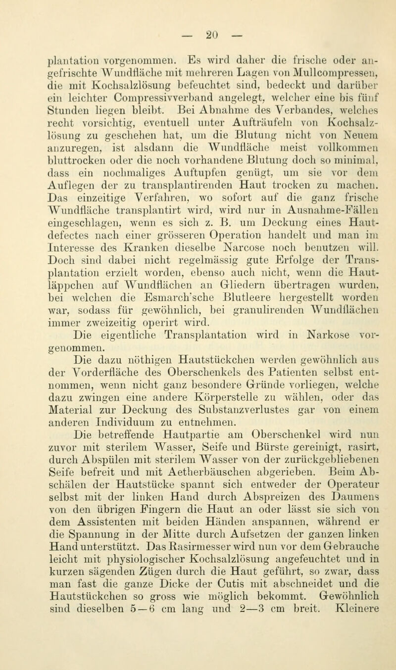 plautatiou vorgenommen. Es wird daher die frisclie oder an- gefrischte Wundfläche mit mehreren Lagen von Mullcompressen, die mit Kochsalzlösung befeuchtet sind, bedeckt und darüber ein leichter Compressivverband angelegt, welcher eine bis fünf Stunden liegen bleibt. Bei Abnahme des Verbandes, welches recht vorsichtig, eventuell unter Aufträufeln von Kochsalz- lösung zu geschehen hat, um die Blutung nicht von Neuem anzuregen, ist alsdann die Wundfläche meist vollkommen bluttrocken oder die noch vorhandene Blutung doch so minimal, dass ein nochmaliges Auftupfen genügt, um sie vor dem Auflegen der zu transplantirenden Haut trocken zu machen. Das einzeitige Verfahren, wo sofort auf die ganz frische Wundfläche transplantirt wird, wird nur in Ausnahme-Fällen eingeschlagen, wenn es sich z. B. um Deckung eines Haut- defectes nach einer grösseren Operation handelt und man im Interesse des Ki*anken dieselbe Narcose noch benutzen will. Doch sind dabei nicht regelmässig gute Erfolge der Trans- plantation erzielt worden, ebenso auch nicht, wenn die Haut- läppchen auf Wundflächen an Gliedern übertragen wurden, bei welchen die Esmarch'sche Blutleere hergestellt worden war, sodass für gewöhnlich, bei granulirenden Wundflächen immer zweizeitig operirt wird. Die eigentliche Transi^lantation wird in Narkose vor- genommen. Die dazu nöthigen Hautstückchen werden gewöhnlich aus der Vorderfläche des Oberschenkels des Patienten selbst ent- nommen, wenn nicht ganz besondere Gründe vorliegen, welche dazu zwingen eine andere Körperstelle zu wählen, oder das Material zur Deckung des Substanzverlustes gar von einem anderen Individuum zu entnehmen. Die betreffende Hautpartie am Oberschenkel wird nun zuvor mit sterilem Wasser, Seife und Bürste gereinigt, rasirt, durch Abspülen mit sterilem Wasser von der zurückgebliebenen Seife befreit und mit Aetherbäuschen abgerieben. Beim Ab- schälen der Hautstücke spannt sich entweder der Operateur selbst mit der linken Hand durch Abspreizen des Daumens von den übrigen Fingern die Haut an oder lässt sie sich von dem Assistenten mit beiden Händen anspannen, während er die Spannung in der Mitte durch Aufsetzen der ganzen linken Hand unterstützt. Das Rasirmesser wird nun vor dem Gebrauche leicht mit physiologischer Kochsalzlösung angefeuchtet und in kurzen sägenden Zügen durch die Haut geführt, so zwar, dass man fast die ganze Dicke der Cutis mit abschneidet und die Hautstückchen so gross wie möglich bekommt. Gewöhnlich sind dieselben 5 — 6 cm lang und 2—3 cm breit. Kleinere