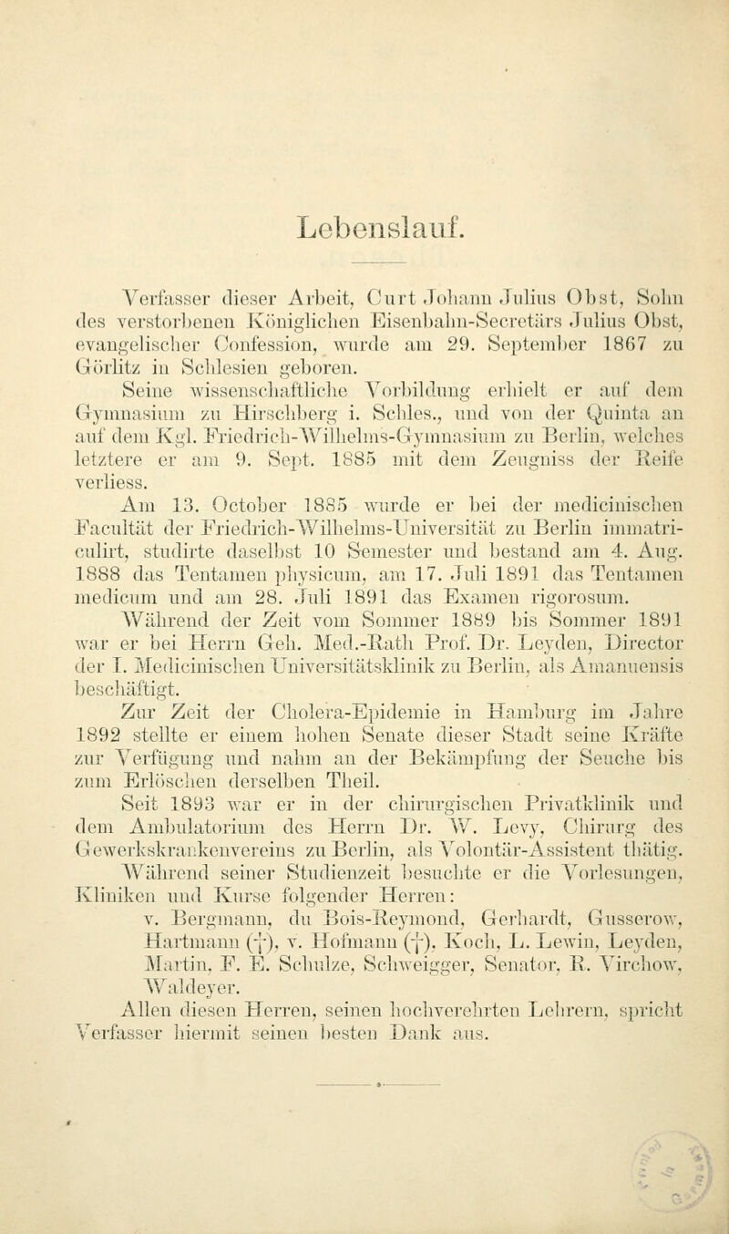 Lebenslauf. Verfasser dieser Arbeit, Curt Joliaim Julius Obst, Solm des verstor])eiien Königlichen Eisenbalni-Secretärs Julius Obst, evangelischer Confession, wurde am 29. Septeml)er 1867 zu Görlitz in Schlesien geboren. Seine Avissenschaftliche Vorbildung erhielt er auf dem Gjmmasium zu Hirschberg i. Schles., und von der Quinta an auf dem Kgl. Friedricli-Wilhelms-Gymnasium zu Berlin, welches letztere er am 9. Sept. 1885 mit dem Zeugniss der Keife verliess. Am 13. Octobcr 1885 wurde er bei der medicinischen Facultät der Friedrich-Wilhelms-Universität zu Berlin immatri- culirt, studij'te dasell)st 10 Semester und bestand am 4. Aug. 1888 das Tentameu pliysicum, am 17. Juli 1891 das Tentamen medicum und am 28. Juli 1891 das Examen rigorosum. Während der Zeit vom Sommer 1889 bis Sommer 1891 war er bei Herrn Geh. Med.-Bath Prof. Dr. Leyden, Director der I. Medicinischen Universitätsklinik zu Berlin, als Amanuensis beschäftigt. Zur Zeit der Cholera-Epidemie in Hamburg im Jahre 1892 stellte er einem hohen Senate dieser Stadt seine Kräfte zur Verfügung und nahm an der Bekämpfung der Seuche bis zum Erlösclien derselben Theil. Seit 1893 war er in der chirurgischen Privatkliuik und dem Ambulatorium des Herrn Dr. W. Levy, Chirurg des Gewerkskraukenvereius zu Berlin, als Volontär-Assistent thätig. A'Vährend seiner Studienzeit besuchte er die Vorlesungen, Kliniken und Kurse folgender Herren: V. Bergmann, du Bois-Reymond, Gei'hardt, Gusserovr, Hartmann (-[•), v. Hofnianu (-J-). Koch, L. Lewin, Leyden, Martin, F. E. Schulze, Schweigger, Senator, E.. Virchow, Waldeyer. Allen diesen Herren, seinen hochverehrten Lehrern, spricht Verfasser hiermit seinen ])esten Dank aus.