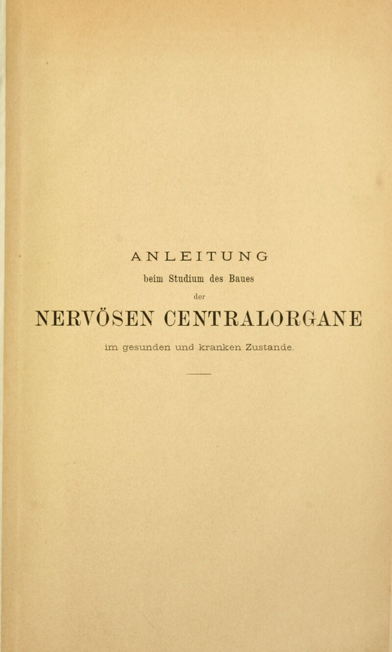 ANLEITU N G beim Studium des Baues der NERVÖSEN CENTRALORGANE im gesunden und kranken Zustande.