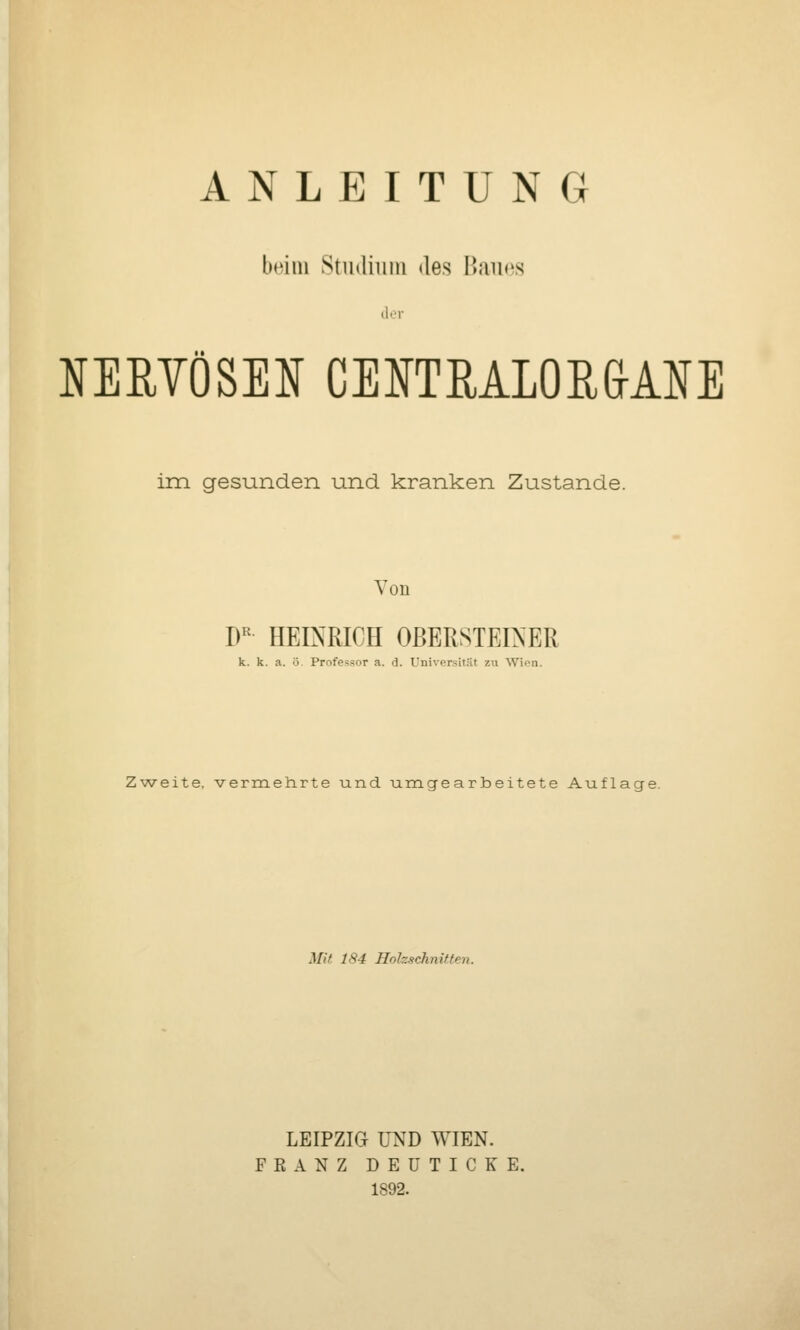 beim Stiidiiiin des Baues der NERYÖSEl^ CElfTMLOE&ANE im gesunden und kranken Zustande. Von D^ HEINRICH OßERSTEIXER k. k. a. ö. Professor a. d. Universität zu Wien. Zweite, vermehrte und umgearbeitete Auflage. Mit 184 Holzschnitten. LEIPZIG UND WIEN. FEANZ DEUTICKE. 1892.