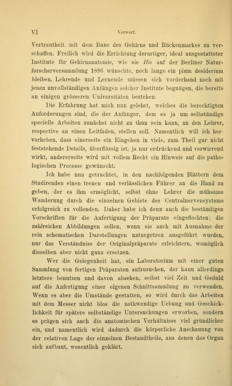 Vertrautheit mit dem Baue des Gehirns und Eückenmarkes zu ver- schaffen. Freilich wird die Errichtung derartiger, ideal ausgestatteter Institute für Gehirnanatomie, wie sie Eis auf der Berliner Natur- forscherversammlung 1886 wünschte, noch lange ein pium desiderium bleiben. Lehrende und Lernende müssen sich vorderhand noch mit jenen unvollständigen Anfängen solcher Institute begnügen, die bereits an einigen grösseren Universitäten bestehen. Die Erfahrung hat mich nun gelehrt, welches die berechtigten Anforderungen sind, die der Anfänger, dem es ja um selbständige specielle Arbeiten zunächst nicht zu thun sein kann, an den Lehrer, respective an einen Leitfaden, stellen soll. Namentlich will ich her- vorheben, dass einerseits ein Eingehen in viele, zum Theil gar nicht feststehende Details, überflüssig ist, ja nur erdrückend und verwirrend wirkt, andererseits wird mit vollem Recht ein Hinweis auf die patho- logischen Processe gewünscht. Ich habe nun getrachtet, in den nachfolgenden Blättern dem Studirenden einen treuen und verlässlichen Führer an die Hand zu geben, der es ihm ermöglicht, selbst ohne Lehrer die mühsame Wanderung durch die einzelnen Gebiete des Centralnervensystems erfolgreich zu vollenden. Daher habe ich denn auch die beständigen Vorschriften für die Anfertigung der Präparate eingeflochten; die zahlreichen Abbildungen sollen, wenn sie auch mit Ausnahme der rein schematischen Darstellungen naturgetreu ausgeführt wurden, nur das Verständniss der Originalpräparate erleichtern, womöglich dieselben aber nicht ganz ersetzen. Wer die Gelegenheit hat, ein Laboratorium mit einer guten Sammlung von fertigen Präparaten aufzusuchen, der kann allerdings letztere benutzen und davon absehen, selbst viel Zeit und Geduld auf die Anfertigung einer eigenen Schnittsammlung zu verwenden. Wenn es aber die Umstände gestatten, so wird durch das Arbeiten mit dem Messer nicht blos die nothwendige Uebung und Geschick- lichkeit für spätere selbständige Untersuchungen erworben, sondern es prägen sich auch die anatomischen Verhältnisse viel gründlicher ein, und namentlich wird dadurch die körperliche Anschauung von der relativen Lage der einzelnen Bestandtheile, aus denen das Organ sich aufbaut, wesentlich geklärt.