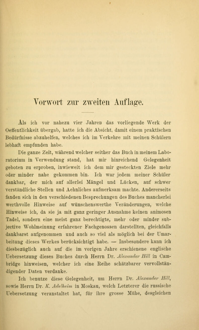 Als icli vor nahezu vier Jahreu das vorliegende Werk der Oeffeutlichkeit übergab, hatte ich die Absicht, damit einem praktischen Bedürfnisse abzuhelfen, welches ich im Verkehre mit meinen Schülern lebhaft empfunden habe. Die ganze Zeit, während welcher seither das Buch in meinem Labo- ratorium in Verwendung stand, hat mir hinreichend Gelegenheit geboten zu erproben, inwieweit ich dem mir gesteckten Ziele mehr oder minder nahe gekommen bin. Ich war jedem meiner Schüler dankbar, der mich auf allerlei Mängel und Lücken, auf schwer verständliche Stellen und Aehnliches aufmerksam machte. Andererseits fanden sich in den verschiedenen Besprechungen des Buches mancherlei werthvolle Hinweise auf wünschenswerthe Veränderungen, welche Hinweise ich, da sie ja mit ganz geringer Ausnahme keinen animosen Tadel, sondern eine meist ganz berechtigte, mehr oder minder sub- jective Wohlmeiuung erfahrener Fachgenossen darstellten, gleichfalls dankbarst aufgenommen und auch so viel als möglich bei der Umar- beitung dieses Werkes berücksichtigt habe. — Insbesondere kann ich diesbezüglich auch auf die im vorigen Jahre erschienene englische Uebersetzung dieses Buches durch Herrn Dr. Alexander Hill in Cam- bridge hinweisen, welcher ich eine Reihe schätzbarer vervollstän- digender Daten verdanke. Ich benutze diese Gelegenheit, um Herrn Dr. Alexander Hill, sowie Herrn Dr. K. Adelheim, in Moskau, welch Letzterer die russische Uebersetzung veranstaltet hat, für ihre grosse Mühe, desgleichen