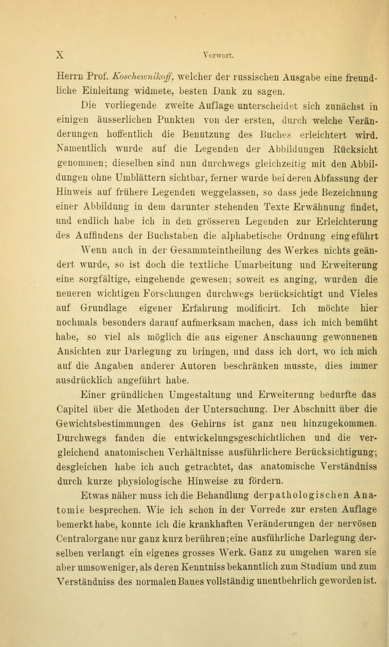 Herrn Prof. Koscheionikoff, welcher der russischen Ausgabe eine freund- liche Einleitung widmete, besten Dank zu sagen. Die vorliegende zweite Auflage unterscheidet sich zunächst in einigen äusserlichen Punkten von der ersten, durch welche Verän- derungen hoffentlich die Benutzung des Buches erleichtert wird. Namentlich wurde auf die Legenden der Abbildungen Rücksicht genommen; dieselben sind nun durchwegs gleichzeitig mit den Abbil- dungen ohne Umblättern sichtbar, ferner wurde bei deren Abfassung der Hinweis auf frühere Legenden weggelassen, so dass jede Bezeichnung einer Abbildung in dem darunter stehenden Texte Erwähnung findet, und endlich habe ich in den grösseren Legenden zur Erleichterung des Auffindens der Buchstaben die alphabetische Ordnung eingeführt Wenn auch in der Gesammteintheilung des Werkes nichts geän- dert wurde, so ist doch die textliche Umarbeitung und Erweiterung eine sorgfältige, eingehende gewesen; soweit es anging, wurden die neueren wichtigen Forschungen durchwegs berücksichtigt und Vieles auf Grundlage eigener Erfahrung modificirt. Ich möchte hier nochmals besonders darauf aufmerksam machen, dass ich mich bemüht habe, so viel als möglich die aus eigener Anschauung gewonnenen Ansichten zur Darlegung zu bringen, und dass ich dort, wo ich mich auf die Angaben anderer Autoren beschränken musste, dies immer ausdrücklich angeführt habe. Einer gründlichen Umgestaltung und Erweiterung bedurfte das Capitel über die Methoden der Untersuchung. Der Abschnitt über die Gewichtsbestimmungen des Gehirns ist ganz neu hinzugekommen. Durchwegs fanden die entwickelungsgeschichtlichen und die ver- gleichend anatomischen Verhältnisse ausführlichere Berücksichtigung; desgleichen habe ich auch getrachtet, das anatomische Verständniss durch kurze phj'siologische Hinweise zu fördern. Etwas näher muss ich die Behandlung derpathologischen Ana- tomie besprechen. Wie ich schon in der Vorrede zur ersten Auflage bemerkt habe, konnte ich die krankhaften Veränderungen der nervösen Centralorgane nur ganz kurz berühren;eine ausführliche Darlegung der- selben verlangt ein eigenes grosses Werk. Ganz zu umgehen waren sie aber umsoweniger, als deren Kenntniss bekanntlich zum Studium und zum Verständniss des normalen Baues vollständig unentbehrlich geworden ist.