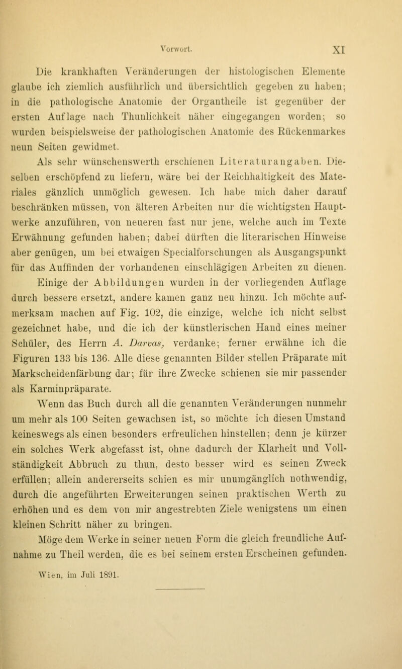 Die kniükliatlen \'eiäudeiuiigeii der hi.stulugiscliL'ii Eleiiieute glaube ich ziemlich auslührlich und übersichtlich gegeben zu haben; in die pathologische Anatomie der Organtheile ist gegenüber der ersten Auflage nach Thunlichkeit näher eingegangen worden; so wurden beispielsweise der pathologischen Anatomie des Rückenmarkes neun Seiten gewidmet. Als sehr wünschenswerth erschienen Lite rat urangaljen. Die- selben erschöpfend zu liefern, wäre bei der Reichhaltigkeit des Mate- riales gänzlich unmöglich gewesen. Ich habe mich daher darauf beschränken müssen, von älteren Arbeiten nur die wichtigsten Haupt- werke anzuführen, von neueren fast nur jene, welche auch im Texte Erwähnung gefunden haben; dabei dürften die literarischen Hinweise aber genügen, um bei etwaigen Specialforschungen als Ausgangspunkt für das Auffinden der vorhandenen einschlägigen Arbeiten zu dienen. Einige dei- Abbildungen wurden in der vorliegenden Auflage durch bessere ersetzt, andere kamen ganz neu hinzu. Ich möchte auf- merksam machen auf Fig. 102, die einzige, welche ich nicht selbst gezeichnet habe, und die ich der künstlerischen Hand eines meiner Schüler, des Herrn A. Darms, verdanke; ferner erwähne ich die Figuren 133 bis 136. Alle diese genannten Bilder stellen Präparate mit Markscheidenfärbung dar; für ihre Zwecke schienen sie mir passender als Karminpräparate. Wenn das Buch durch all die genannten Veränderungen nunmehr um mehr als 100 Seiten gewachsen ist, so möchte ich diesen Umstand keineswegs als einen besonders erfreulichen hinstellen; denn je kürzer ein solches Werk abgefasst ist, ohne dadurch der Klarheit und Voll- ständigkeit Abbruch zu thun, desto besser wird es seinen Zweck erfüllen; allein andererseits schien es mir unumgänglich nothwendig, durch die angeführten Erweiterungen seinen praktischen Werth zu erhöhen und es dem von mir angestrebten Ziele wenigstens um einen kleinen Schritt näher zu bringen. Möge dem Werke in seiner neuen Form die gleich freundliche Auf- nahme zu Theil werden, die es bei seinem ersten Erscheinen gefunden. Wien, im Juli 18i)l.