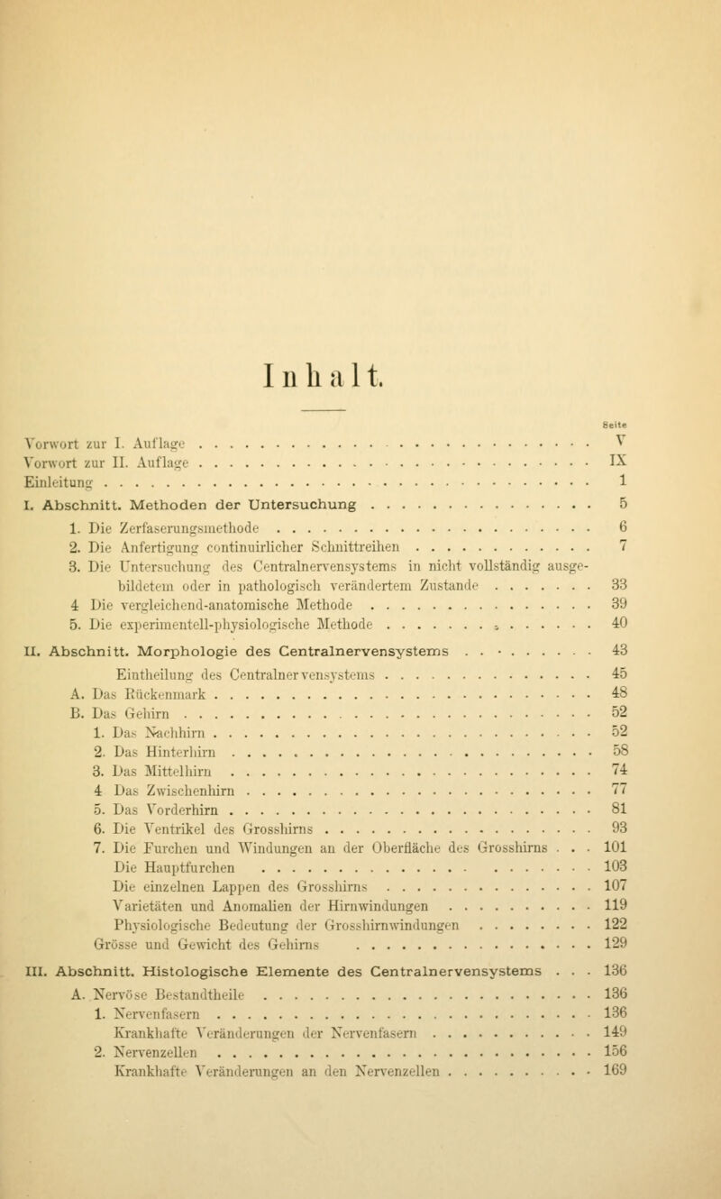 Inhal t. Vorwort zur I. Auflage ^ Vorwort zur II. Auflaf,'e I^ Eiiileituno- 1 I. Abschnitt. Methoden der Untersuchung 5 1. Die Zerlaserungsmethode 6 2. Die Anfertigunfj continuirlicher Schuittreihen 7 3. Die Untersuchurifj des Centralnervensystems in nicht vollständisr ausge- bildetem oder in pathologisich verändertem Zustande 33 4 Die vergleichend-anatomische Methode 39 5. Die experimentell-physiologische Methode -, 40 H. Abschnitt. Morphologie des Centralnervensystems . . • 43 Eintheilung des Centrainervensjstems 45 A. Das Eückenmark 48 B. Das Gehirn 52 1. Da.•^ Xaclihirn 52 2. Das Hinterliirn 58 3. Das Mittelhiru 74 4 Das Zwischenhirn 77 5. Das Vorderhirn 81 6. Die Ventrikel des Grosshirns 93 7. Die Furchen und Windungen au der Oberfläche des Grosshirns . . . 101 Die Hauptfurchen 103 Die einzelnen Lappen des Grosshirns 107 Varietäten und Anomalien der Hirnwindungen 119 Physiologische Bedeutung der Grosshirnwindungen 122 Grösse und Gewicht des Gehirns 129 III. Abschnitt. Histologische Elemente des Centralnervensystems . . . 136 A. Nei-vöse Bestandtheile 136 1. Nervenfasern 136 Krankhafte Veränderungen der Nervenfasern 149 2. Nervenzellen 156 Krankhafte Verändemngen an den Nervenzellen 169